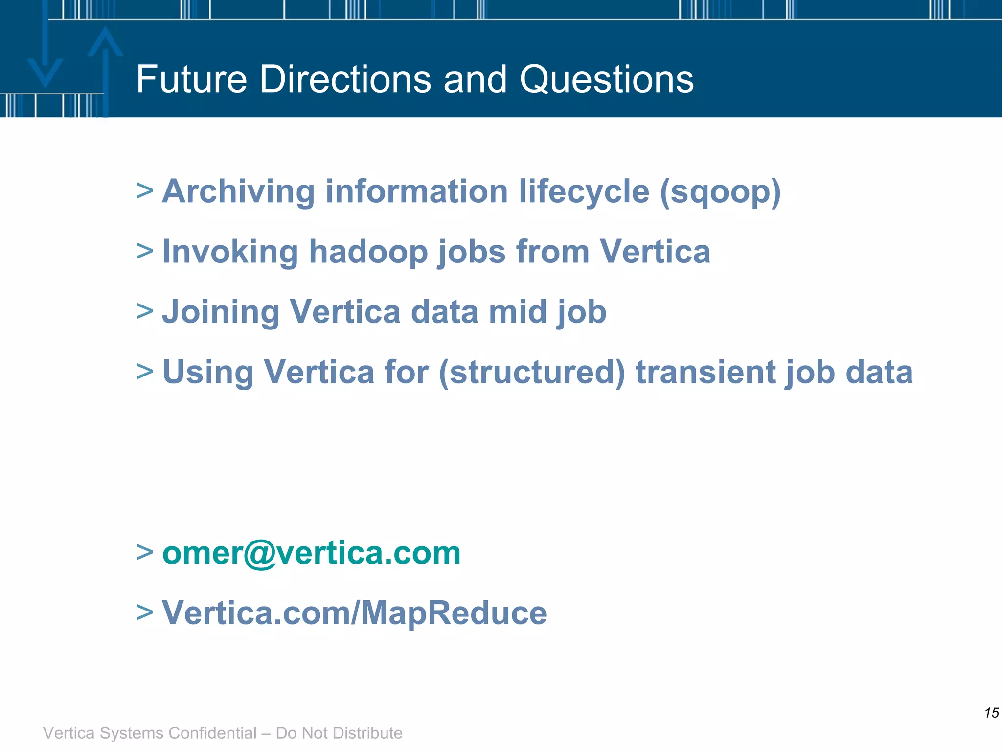 Future Directions and Questions Archiving information lifecycle (sqoop) Invoking hadoop jobs from Vertica Joining Vertica data mid job Using Vertica for (structured) transient job data [email_address] Vertica.com/MapReduce 