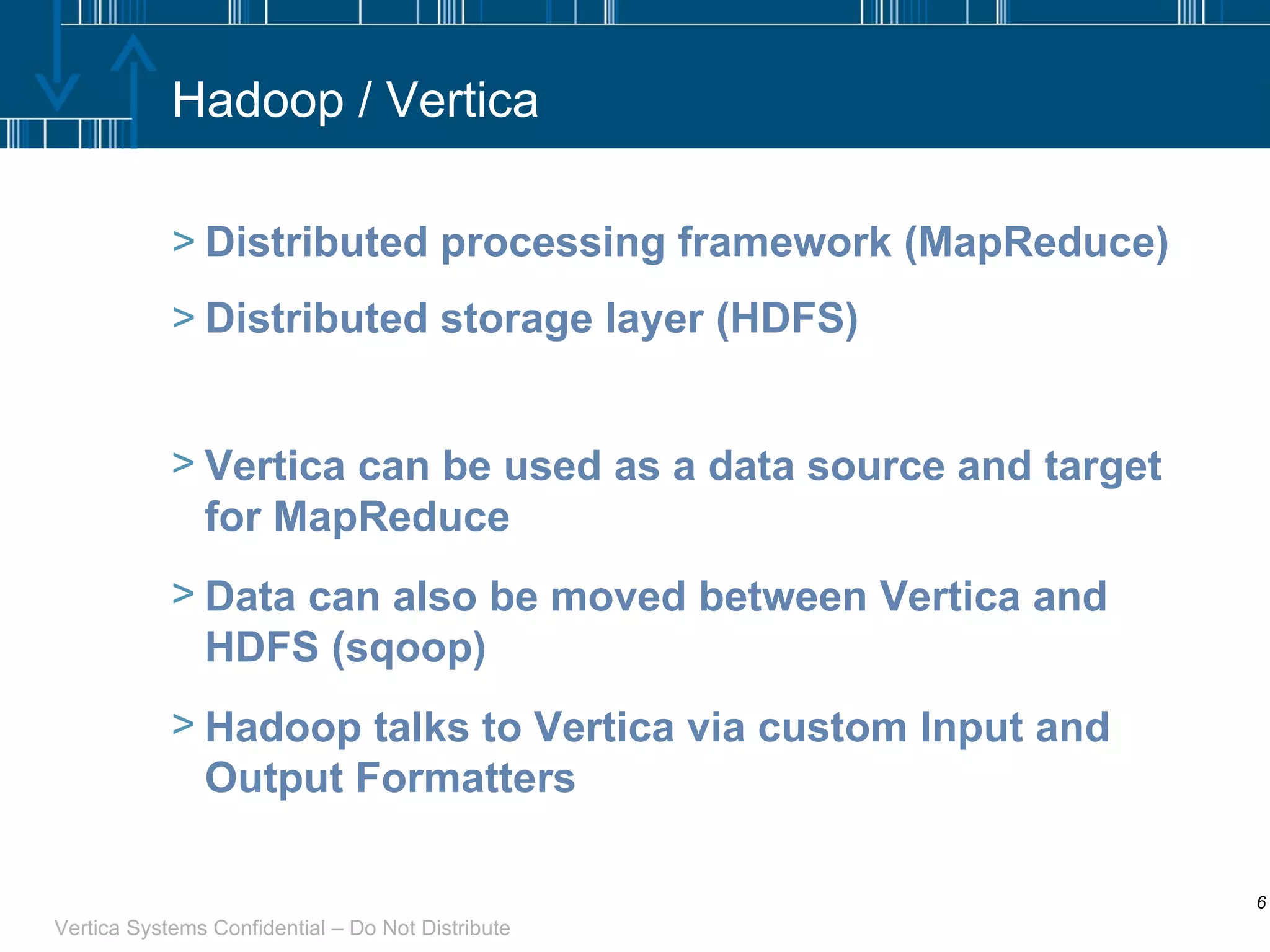 Hadoop / Vertica Distributed processing framework (MapReduce) Distributed storage layer (HDFS) Vertica can be used as a data source and target for MapReduce Data can also be moved between Vertica and HDFS (sqoop) Hadoop talks to Vertica via custom Input and Output Formatters 