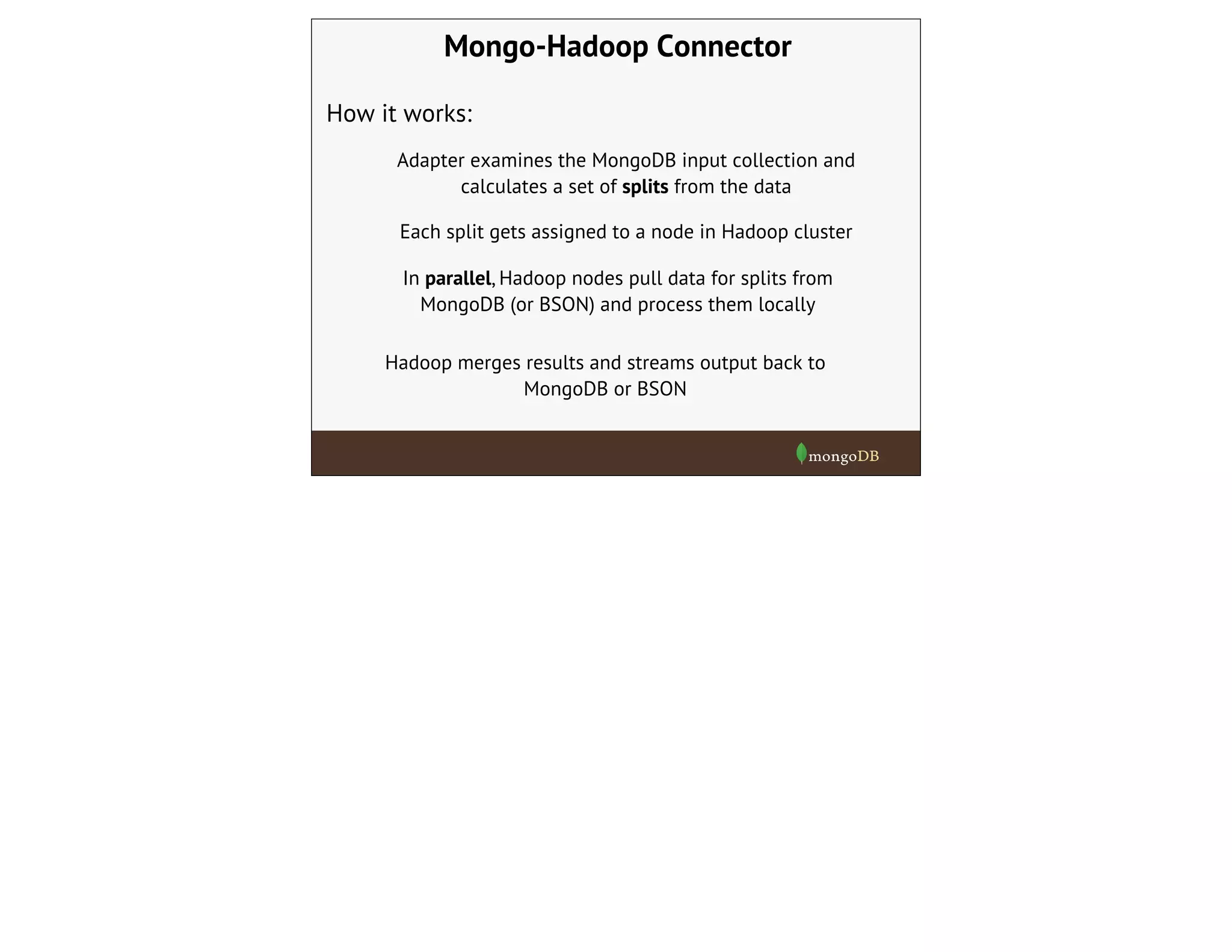 Mongo-Hadoop Connector
How it works:
Adapter examines the MongoDB input collection and
calculates a set of splits from the data
Each split gets assigned to a node in Hadoop cluster
In parallel, Hadoop nodes pull data for splits from
MongoDB (or BSON) and process them locally
Hadoop merges results and streams output back to
MongoDB or BSON
 