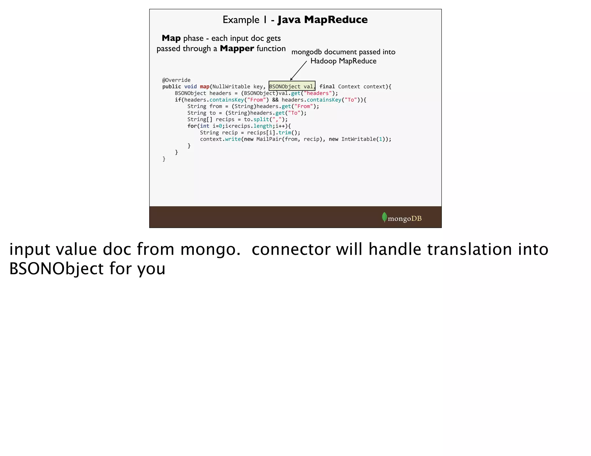 Example 1 - Java MapReduce
mongodb document passed into
Hadoop MapReduce
Map phase - each input doc gets
passed through a Mapper function
@Override
public	
  void	
  map(NullWritable	
  key,	
  BSONObject	
  val,	
  final	
  Context	
  context){
	
  	
  	
  	
  BSONObject	
  headers	
  =	
  (BSONObject)val.get("headers");
	
  	
  	
  	
  if(headers.containsKey("From")	
  &&	
  headers.containsKey("To")){
	
  	
  	
  	
  	
  	
  	
  	
  String	
  from	
  =	
  (String)headers.get("From");
	
  	
  	
  	
  	
  	
  	
  	
  String	
  to	
  =	
  (String)headers.get("To");
	
  	
  	
  	
  	
  	
  	
  	
  String[]	
  recips	
  =	
  to.split(",");
	
  	
  	
  	
  	
  	
  	
  	
  for(int	
  i=0;i<recips.length;i++){
	
  	
  	
  	
  	
  	
  	
  	
  	
  	
  	
  	
  String	
  recip	
  =	
  recips[i].trim();
	
  	
  	
  	
  	
  	
  	
  	
  	
  	
  	
  	
  context.write(new	
  MailPair(from,	
  recip),	
  new	
  IntWritable(1));
	
  	
  	
  	
  	
  	
  	
  	
  }
	
  	
  	
  	
  }
}
input value doc from mongo. connector will handle translation into
BSONObject for you
 