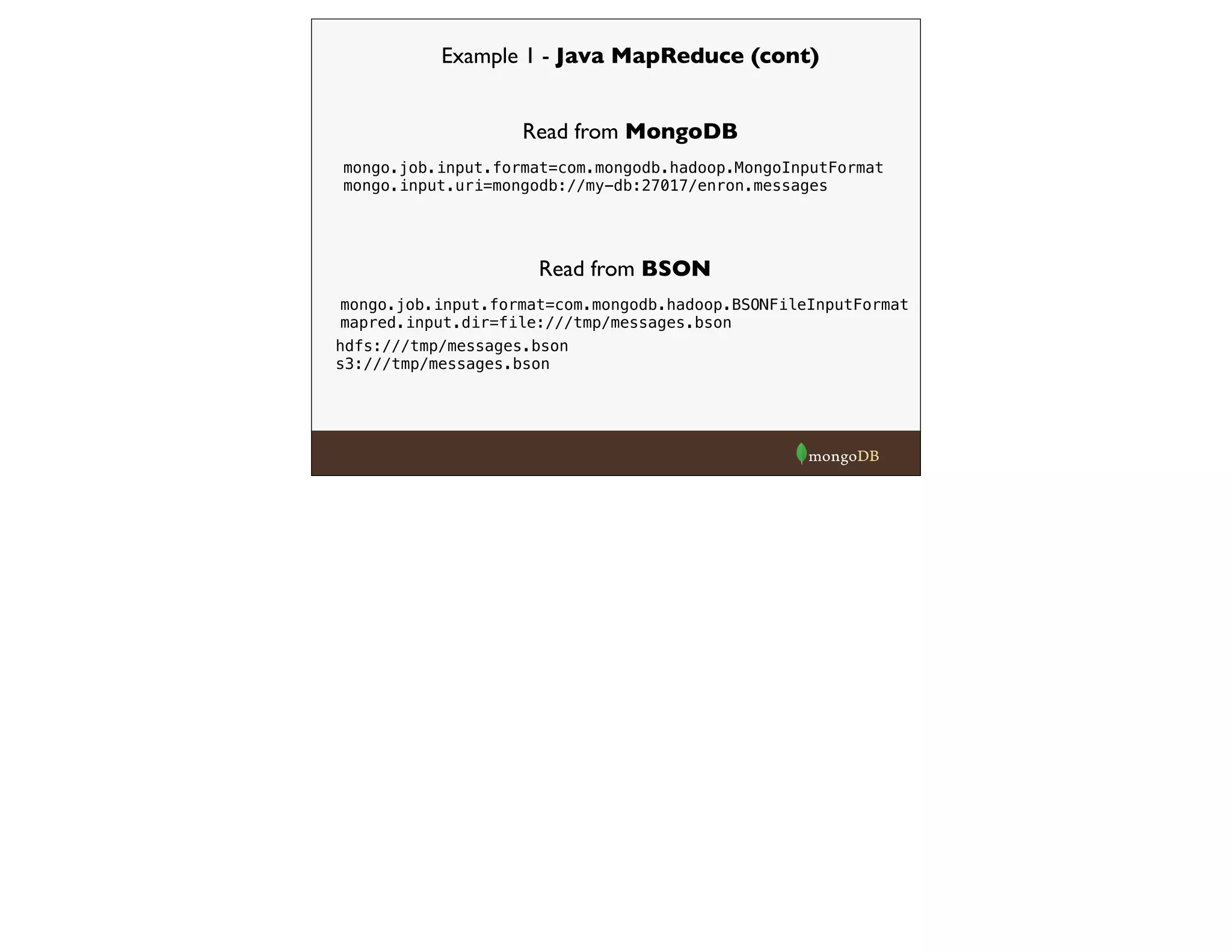 Example 1 - Java MapReduce (cont)
mongo.job.input.format=com.mongodb.hadoop.MongoInputFormat
mongo.input.uri=mongodb://my-db:27017/enron.messages
Read from MongoDB
Read from BSON
mongo.job.input.format=com.mongodb.hadoop.BSONFileInputFormat
mapred.input.dir=file:///tmp/messages.bson
hdfs:///tmp/messages.bson
s3:///tmp/messages.bson
 