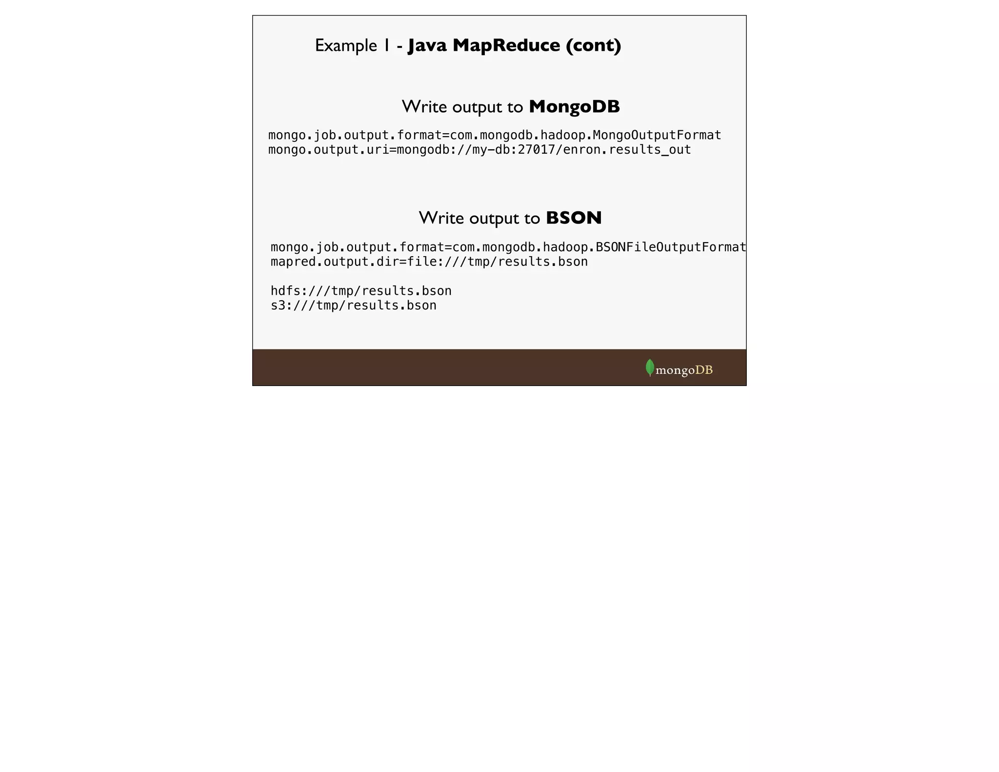 Example 1 - Java MapReduce (cont)
mongo.job.output.format=com.mongodb.hadoop.MongoOutputFormat
mongo.output.uri=mongodb://my-db:27017/enron.results_out
Write output to MongoDB
Write output to BSON
mongo.job.output.format=com.mongodb.hadoop.BSONFileOutputFormat
mapred.output.dir=file:///tmp/results.bson
hdfs:///tmp/results.bson
s3:///tmp/results.bson
 