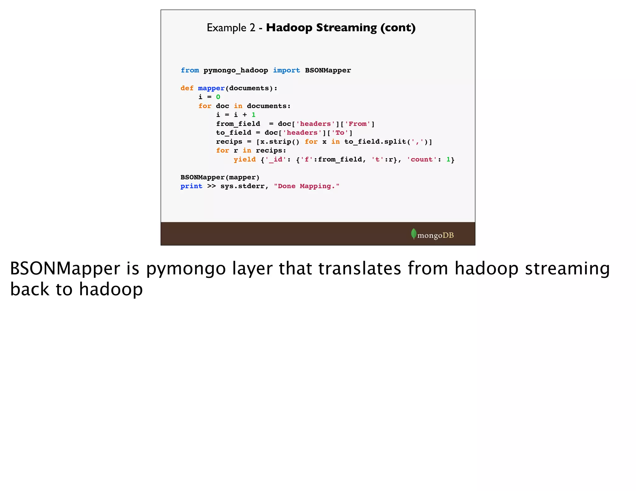 Example 2 - Hadoop Streaming (cont)
from pymongo_hadoop import BSONMapper
def mapper(documents):
i = 0
for doc in documents:
i = i + 1
from_field = doc['headers']['From']
to_field = doc['headers']['To']
recips = [x.strip() for x in to_field.split(',')]
for r in recips:
yield {'_id': {'f':from_field, 't':r}, 'count': 1}
BSONMapper(mapper)
print >> sys.stderr, "Done Mapping."
BSONMapper is pymongo layer that translates from hadoop streaming
back to hadoop
 