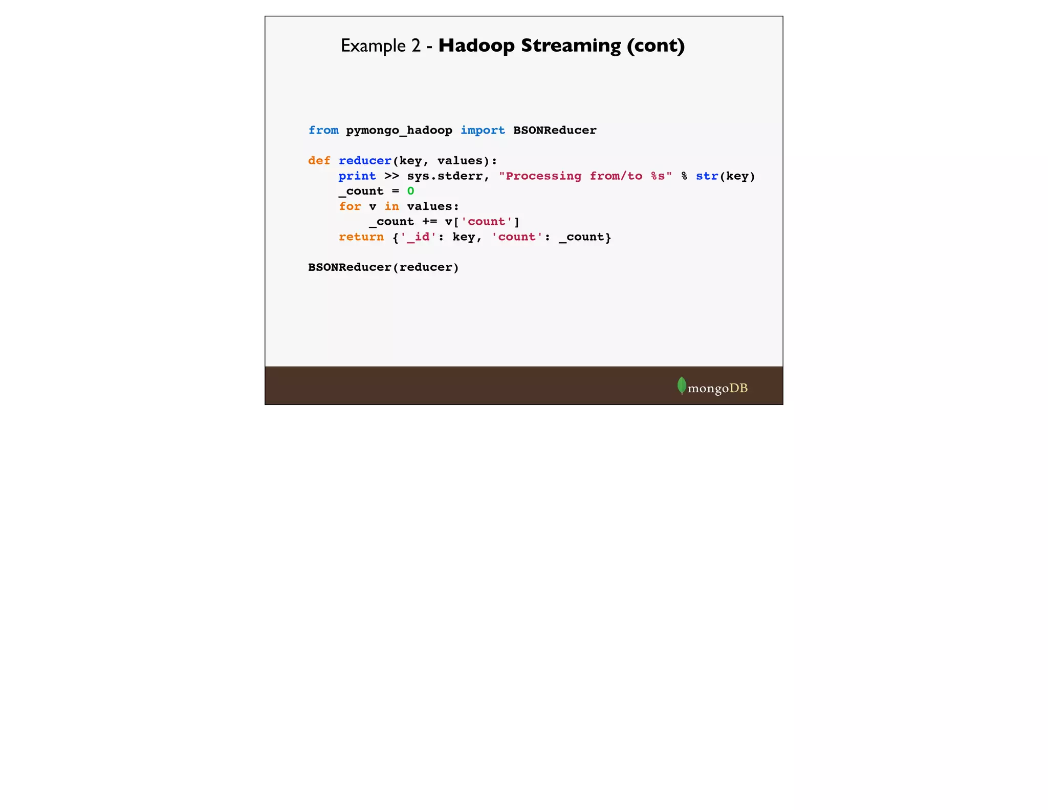 Example 2 - Hadoop Streaming (cont)
from pymongo_hadoop import BSONReducer
def reducer(key, values):
print >> sys.stderr, "Processing from/to %s" % str(key)
_count = 0
for v in values:
_count += v['count']
return {'_id': key, 'count': _count}
BSONReducer(reducer)
 