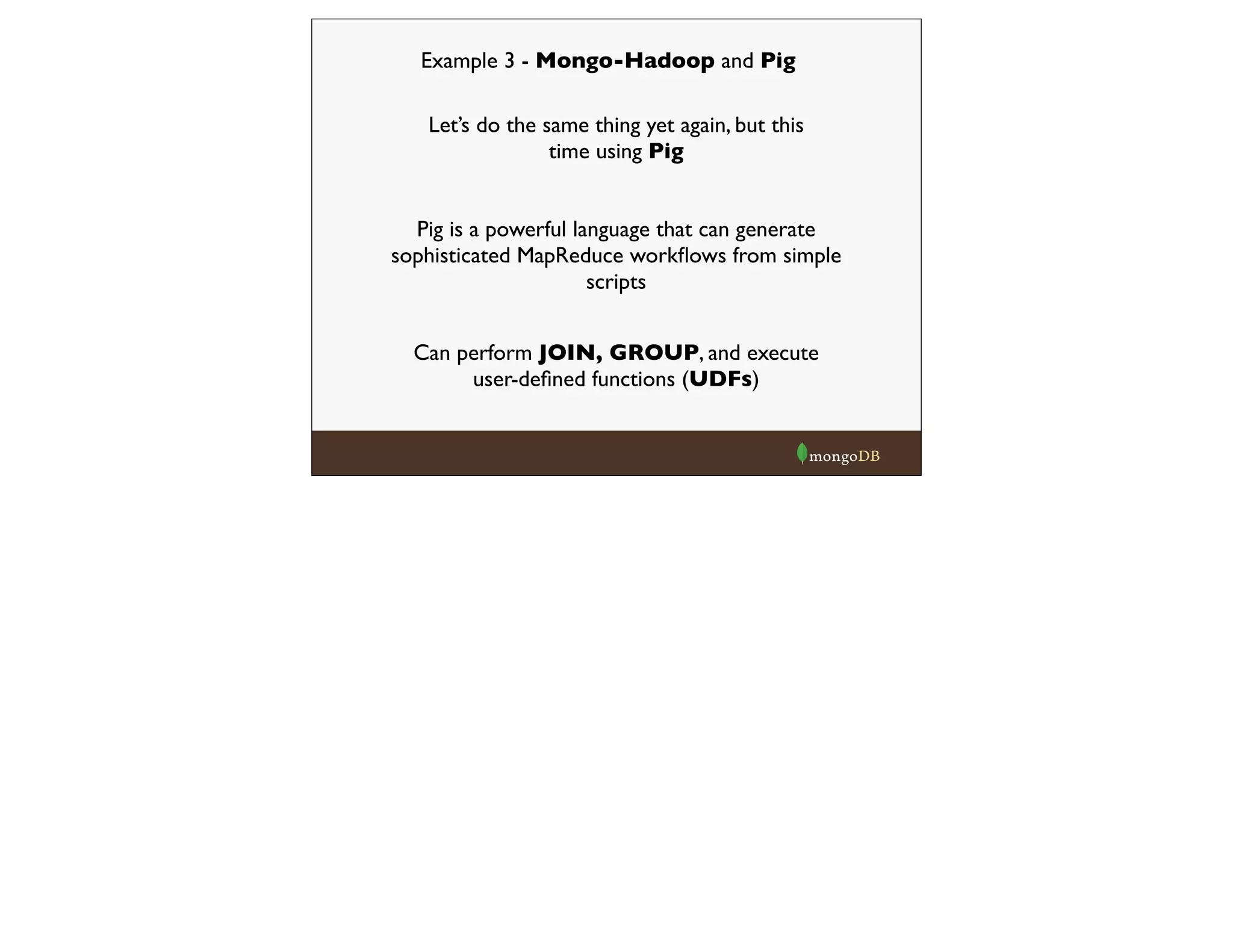 Example 3 - Mongo-Hadoop and Pig
Let’s do the same thing yet again, but this
time using Pig
Pig is a powerful language that can generate
sophisticated MapReduce workﬂows from simple
scripts
Can perform JOIN, GROUP, and execute
user-deﬁned functions (UDFs)
 