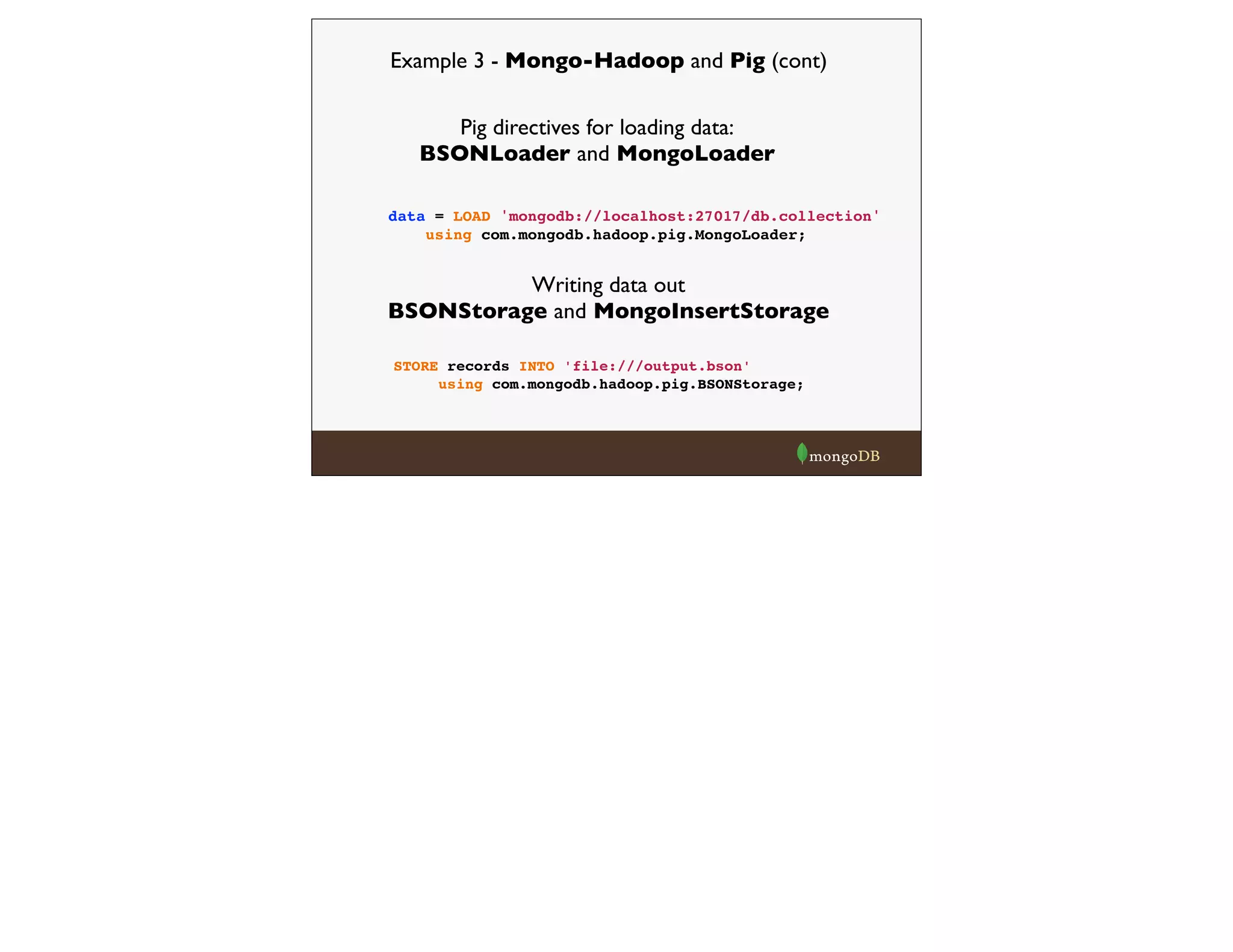 Example 3 - Mongo-Hadoop and Pig (cont)
Pig directives for loading data:
BSONLoader and MongoLoader
Writing data out
BSONStorage and MongoInsertStorage
data = LOAD 'mongodb://localhost:27017/db.collection'
using com.mongodb.hadoop.pig.MongoLoader;
STORE records INTO 'file:///output.bson'
using com.mongodb.hadoop.pig.BSONStorage;
 