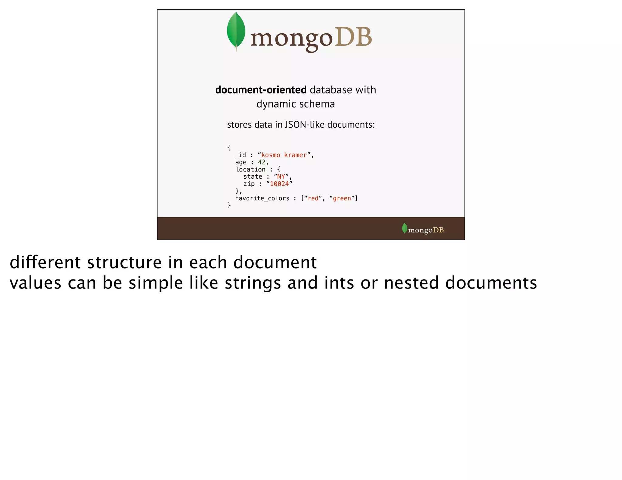document-oriented database with
dynamic schema
stores data in JSON-like documents:
{
_id : “kosmo kramer”,
age : 42,
location : {
state : ”NY”,
zip : ”10024”
},
favorite_colors : [“red”, “green”]
}
different structure in each document
values can be simple like strings and ints or nested documents
 