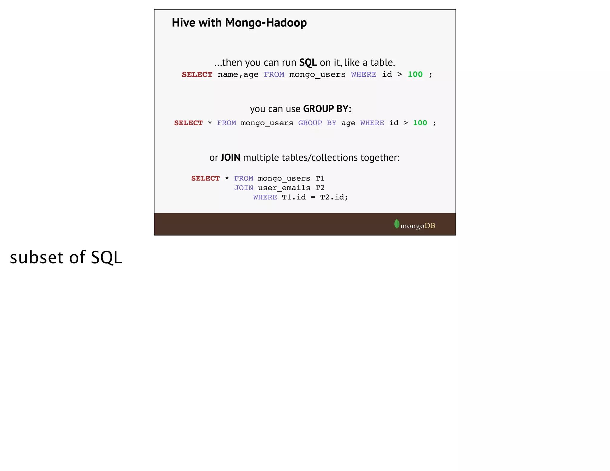 Hive with Mongo-Hadoop
...then you can run SQL on it, like a table.
SELECT name,age FROM mongo_users WHERE id > 100 ;
SELECT * FROM mongo_users GROUP BY age WHERE id > 100 ;
you can use GROUP BY:
or JOIN multiple tables/collections together:
SELECT * FROM mongo_users T1
JOIN user_emails T2
WHERE T1.id = T2.id;
subset of SQL
 