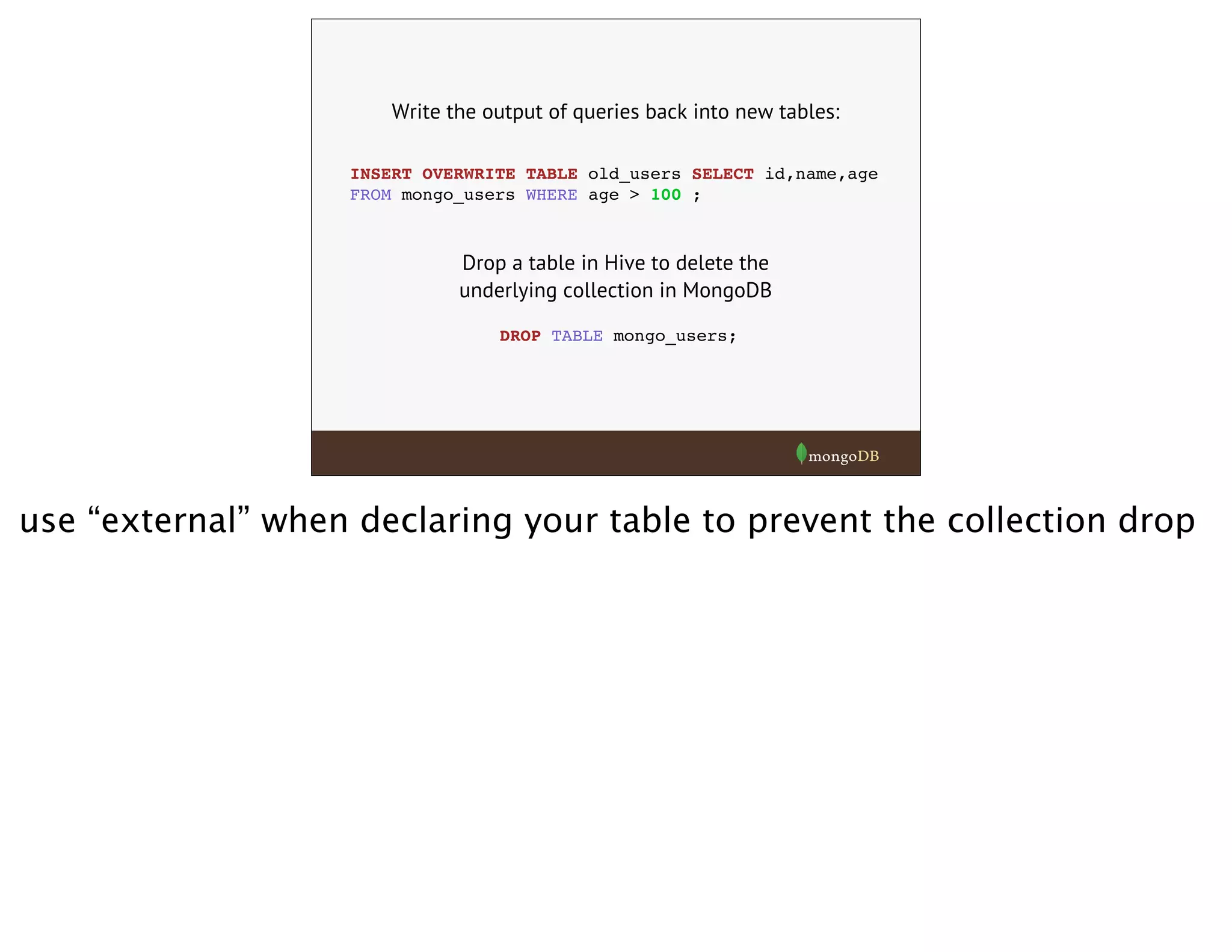 Write the output of queries back into new tables:
INSERT OVERWRITE TABLE old_users SELECT id,name,age
FROM mongo_users WHERE age > 100 ;
DROP TABLE mongo_users;
Drop a table in Hive to delete the
underlying collection in MongoDB
use “external” when declaring your table to prevent the collection drop
 