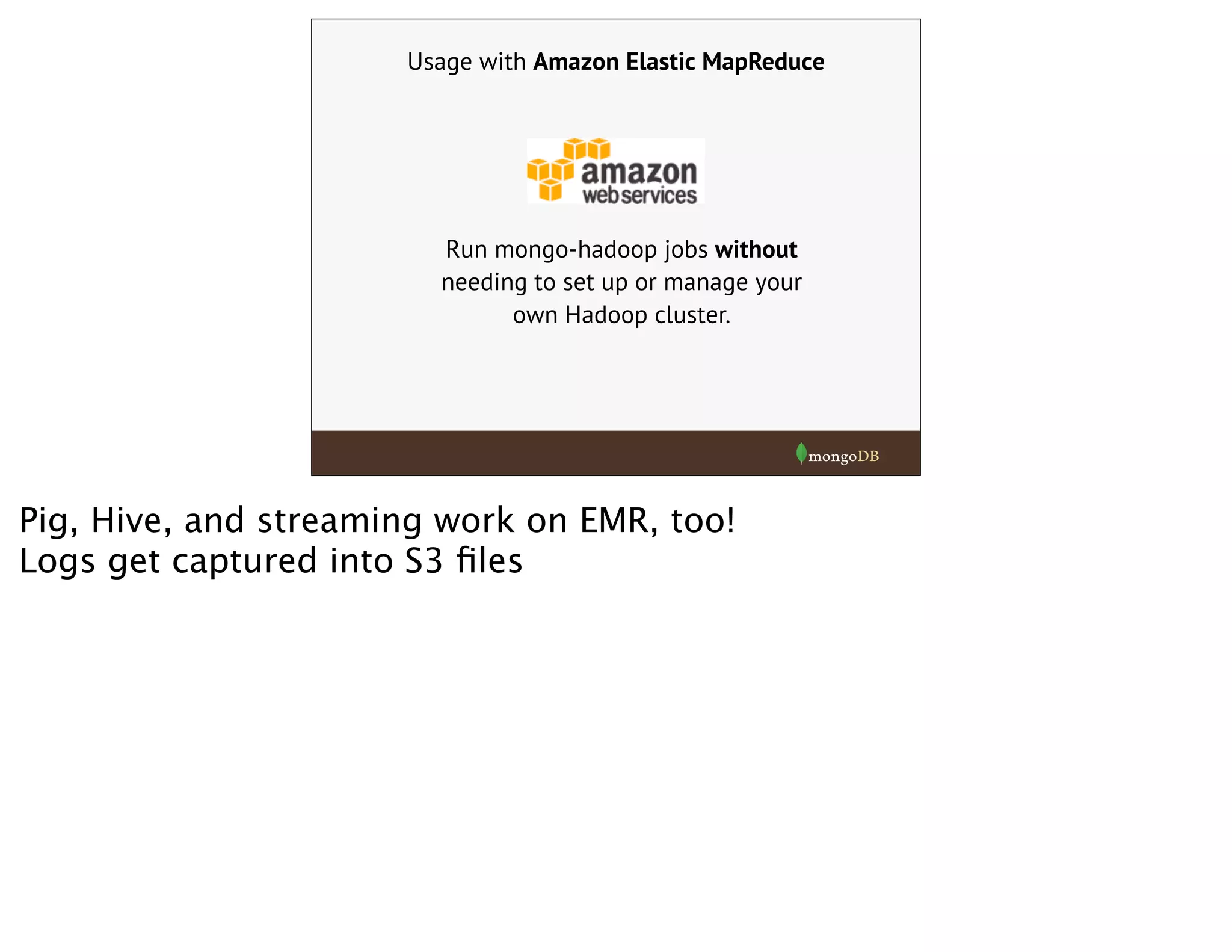 Usage with Amazon Elastic MapReduce
Run mongo-hadoop jobs without
needing to set up or manage your
own Hadoop cluster.
Pig, Hive, and streaming work on EMR, too!
Logs get captured into S3 ﬁles
 