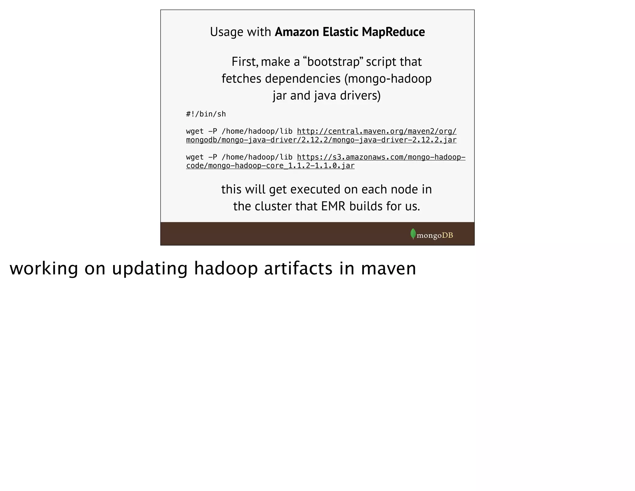 Usage with Amazon Elastic MapReduce
First, make a “bootstrap” script that
fetches dependencies (mongo-hadoop
jar and java drivers)
#!/bin/sh
wget -P /home/hadoop/lib http://central.maven.org/maven2/org/
mongodb/mongo-java-driver/2.12.2/mongo-java-driver-2.12.2.jar
wget -P /home/hadoop/lib https://s3.amazonaws.com/mongo-hadoop-
code/mongo-hadoop-core_1.1.2-1.1.0.jar
this will get executed on each node in
the cluster that EMR builds for us.
working on updating hadoop artifacts in maven
 