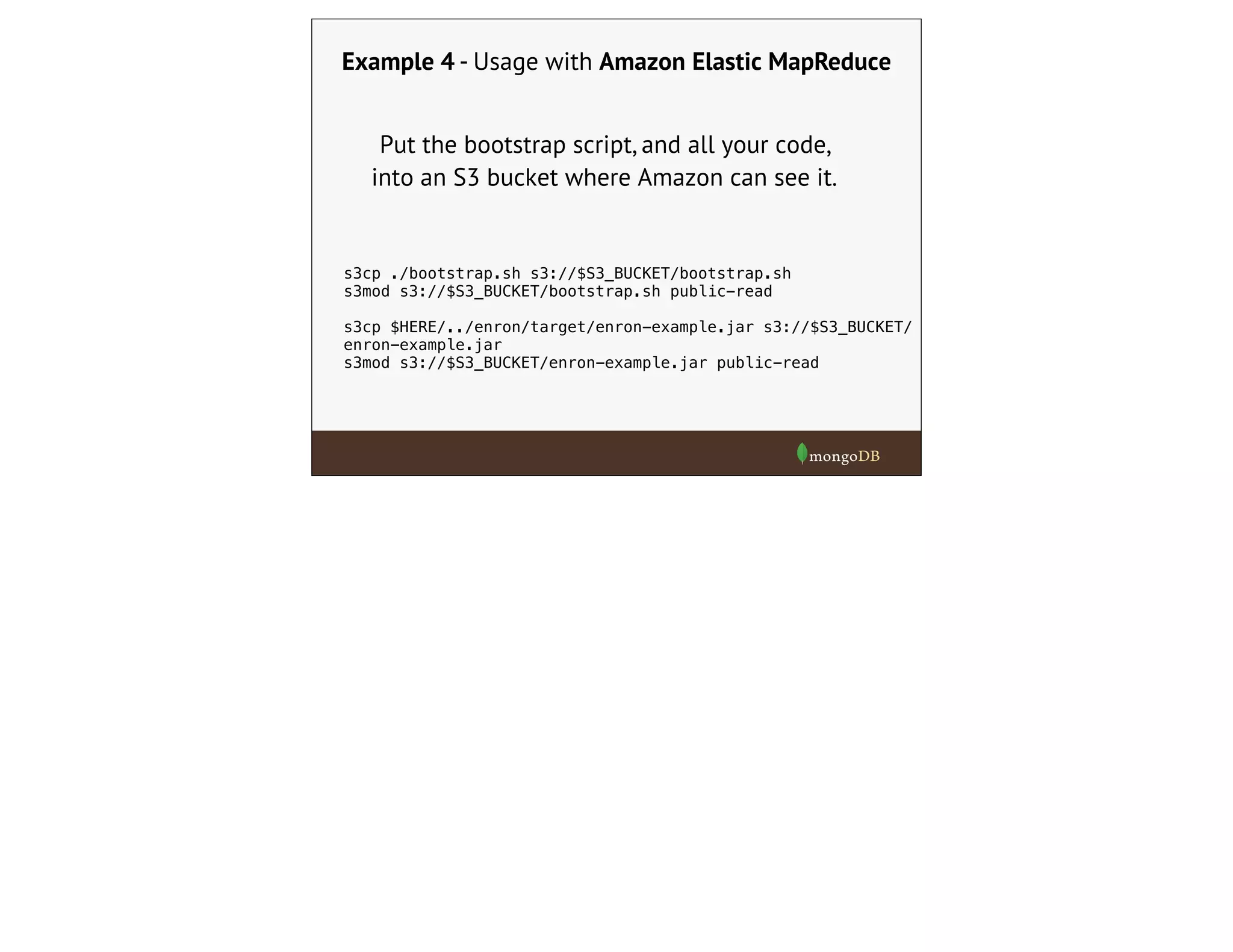 Example 4 - Usage with Amazon Elastic MapReduce
Put the bootstrap script, and all your code,
into an S3 bucket where Amazon can see it.
s3cp ./bootstrap.sh s3://$S3_BUCKET/bootstrap.sh
s3mod s3://$S3_BUCKET/bootstrap.sh public-read
s3cp $HERE/../enron/target/enron-example.jar s3://$S3_BUCKET/
enron-example.jar
s3mod s3://$S3_BUCKET/enron-example.jar public-read
 