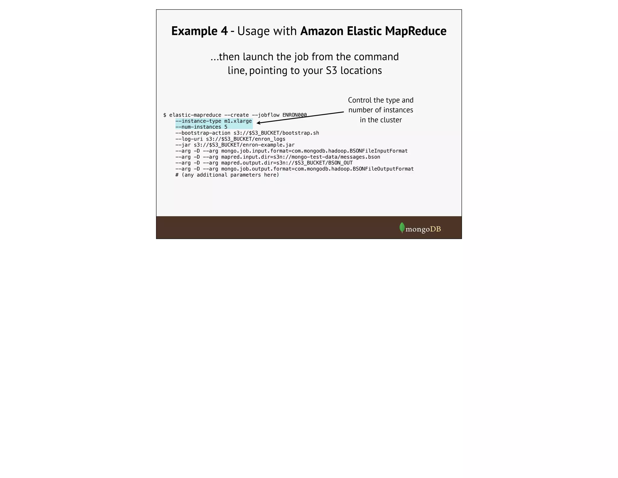 $ elastic-mapreduce --create --jobflow ENRON000
--instance-type m1.xlarge
--num-instances 5
--bootstrap-action s3://$S3_BUCKET/bootstrap.sh
--log-uri s3://$S3_BUCKET/enron_logs
--jar s3://$S3_BUCKET/enron-example.jar
--arg -D --arg mongo.job.input.format=com.mongodb.hadoop.BSONFileInputFormat
--arg -D --arg mapred.input.dir=s3n://mongo-test-data/messages.bson
--arg -D --arg mapred.output.dir=s3n://$S3_BUCKET/BSON_OUT
--arg -D --arg mongo.job.output.format=com.mongodb.hadoop.BSONFileOutputFormat
# (any additional parameters here)
Example 4 - Usage with Amazon Elastic MapReduce
...then launch the job from the command
line, pointing to your S3 locations
Control the type and
number of instances
in the cluster
 