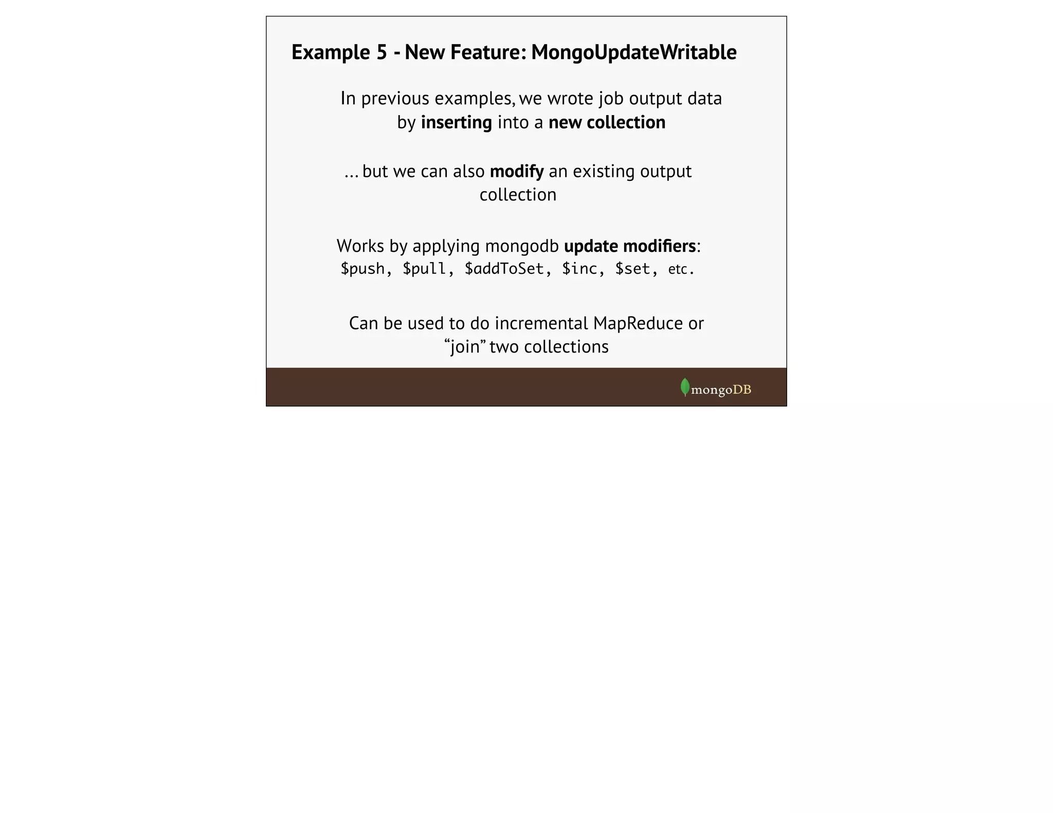 Example 5 - New Feature: MongoUpdateWritable
... but we can also modify an existing output
collection
Works by applying mongodb update modiﬁers:
$push, $pull, $addToSet, $inc, $set, etc.
Can be used to do incremental MapReduce or
“join” two collections
In previous examples, we wrote job output data
by inserting into a new collection
 