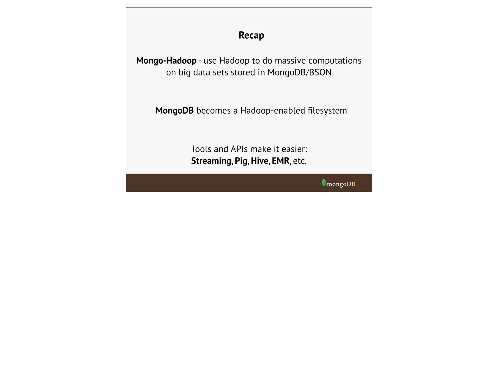 Recap
Mongo-Hadoop - use Hadoop to do massive computations
on big data sets stored in MongoDB/BSON
Tools and APIs make it easier:
Streaming, Pig, Hive, EMR, etc.
MongoDB becomes a Hadoop-enabled ﬁlesystem
 