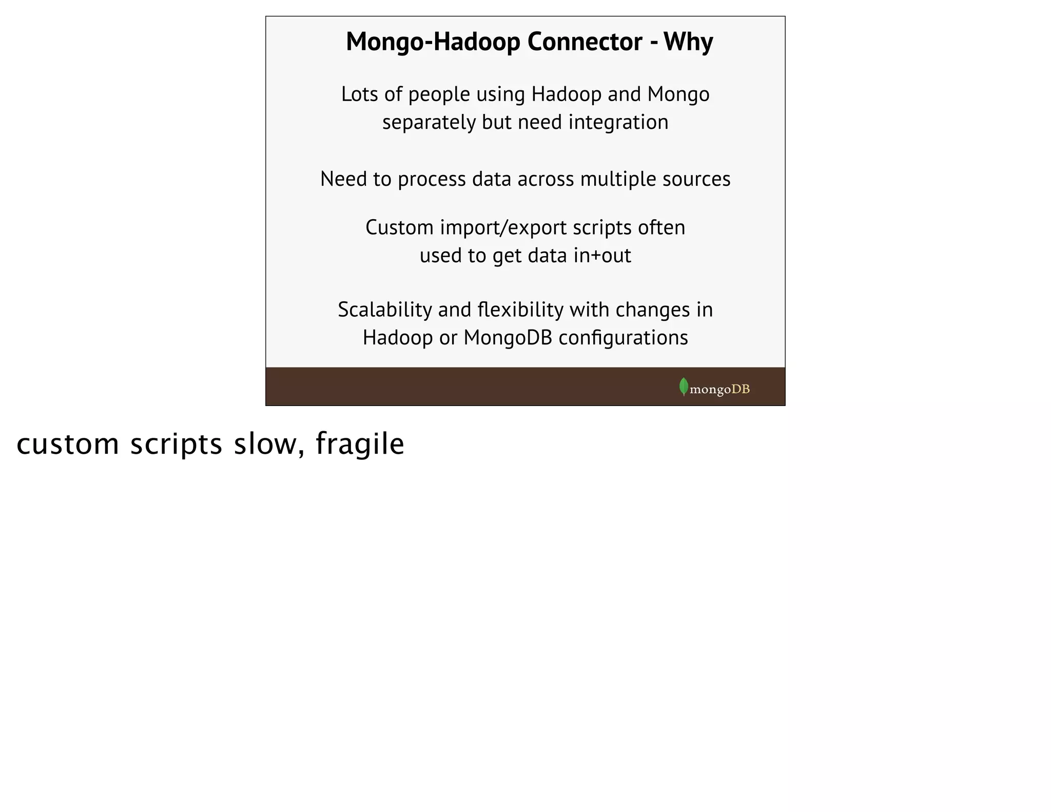 Mongo-Hadoop Connector - Why
Lots of people using Hadoop and Mongo
separately but need integration
Custom import/export scripts often
used to get data in+out
Scalability and ﬂexibility with changes in
Hadoop or MongoDB conﬁgurations
Need to process data across multiple sources
custom scripts slow, fragile
 