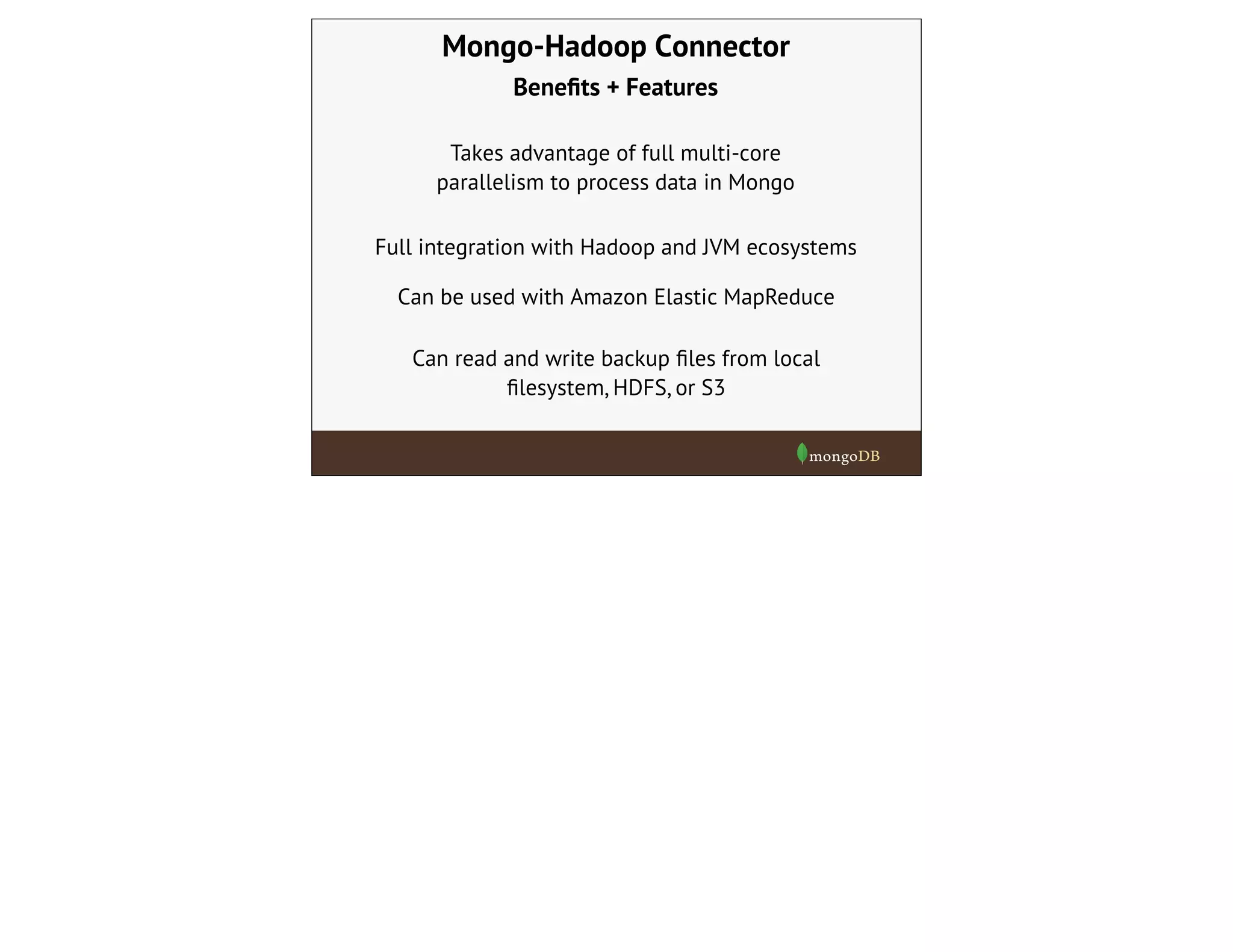 Mongo-Hadoop Connector
Beneﬁts + Features
Takes advantage of full multi-core
parallelism to process data in Mongo
Full integration with Hadoop and JVM ecosystems
Can be used with Amazon Elastic MapReduce
Can read and write backup ﬁles from local
ﬁlesystem, HDFS, or S3
 
