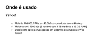 Onde é usado
Yahoo!
○ Mais de 100.000 CPUs em 40.000 computadores com o Hadoop
○ Maior cluster: 4500 nós (8 núcleos com 4 TB de disco e 16 GB RAM)
○ Usado para apoio à investigação em Sistemas de anúncios e Web
Search
 