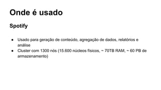 Onde é usado
Spotify
● Usado para geração de conteúdo, agregação de dados, relatórios e
análise
● Cluster com 1300 nós (15.600 núcleos físicos, ~ 70TB RAM, ~ 60 PB de
armazenamento)
 