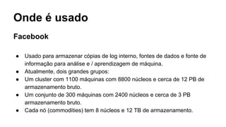 Onde é usado
Facebook
● Usado para armazenar cópias de log interno, fontes de dados e fonte de
informação para análise e / aprendizagem de máquina.
● Atualmente, dois grandes grupos:
● Um cluster com 1100 máquinas com 8800 núcleos e cerca de 12 PB de
armazenamento bruto.
● Um conjunto de 300 máquinas com 2400 núcleos e cerca de 3 PB
armazenamento bruto.
● Cada nó (commodities) tem 8 núcleos e 12 TB de armazenamento.
 