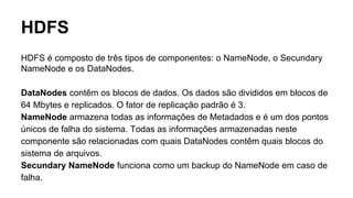 HDFS
HDFS é composto de três tipos de componentes: o NameNode, o Secundary
NameNode e os DataNodes.
DataNodes contêm os blocos de dados. Os dados são divididos em blocos de
64 Mbytes e replicados. O fator de replicação padrão é 3.
NameNode armazena todas as informações de Metadados e é um dos pontos
únicos de falha do sistema. Todas as informações armazenadas neste
componente são relacionadas com quais DataNodes contêm quais blocos do
sistema de arquivos.
Secundary NameNode funciona como um backup do NameNode em caso de
falha.
 