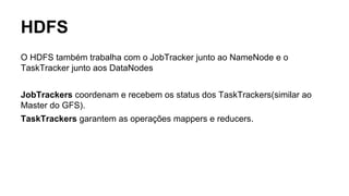 HDFS
O HDFS também trabalha com o JobTracker junto ao NameNode e o
TaskTracker junto aos DataNodes
JobTrackers coordenam e recebem os status dos TaskTrackers(similar ao
Master do GFS).
TaskTrackers garantem as operações mappers e reducers.
 