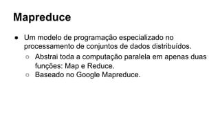 Mapreduce
● Um modelo de programação especializado no
processamento de conjuntos de dados distribuídos.
○ Abstrai toda a computação paralela em apenas duas
funções: Map e Reduce.
○ Baseado no Google Mapreduce.
 
