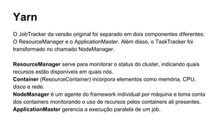 Yarn
O JobTracker da versão original foi separado em dois componentes diferentes:
O ResourceManager e o ApplicationMaster. Além disso, o TaskTracker foi
transformado no chamado NodeManager.
ResourceManager serve para monitorar o status do cluster, indicando quais
recursos estão disponíveis em quais nós.
Container (ResourceContainer) incorpora elementos como memória, CPU,
disco e rede.
NodeManager é um agente do framework individual por máquina e toma conta
dos containers monitorando o uso de recursos pelos containers ali presentes.
ApplicationMaster gerencia a execução paralela de um job.
 