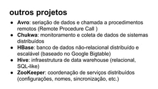 outros projetos
● Avro: seriação de dados e chamada a procedimentos
remotos (Remote Procedure Call )
● Chukwa: monitoramento e coleta de dados de sistemas
distribuídos
● HBase: banco de dados não-relacional distribuído e
escalável (baseado no Google Bigtable)
● Hive: infraestrutura de data warehouse (relacional,
SQL-like)
● ZooKeeper: coordenação de serviços distribuídos
(configurações, nomes, sincronização, etc.)
 