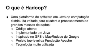 O que é Hadoop?
● Uma plataforma de software em Java de computação
distribuída voltada para clusters e processamento de
grandes massas de dados:
○ Código aberto
○ Implementado em Java
○ Inspirado no GFS e MapReduce do Google
○ Projeto top-level da Fundação Apache
○ Tecnologia muito utilizada
 