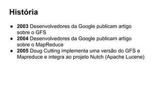 História
● 2003 Desenvolvedores da Google publicam artigo
sobre o GFS
● 2004 Desenvolvedores da Google publicam artigo
sobre o MapReduce
● 2005 Doug Cutting implementa uma versão do GFS e
Mapreduce e integra ao projeto Nutch (Apache Lucene)
 