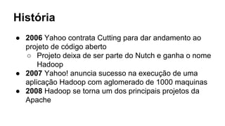 História
● 2006 Yahoo contrata Cutting para dar andamento ao
projeto de código aberto
○ Projeto deixa de ser parte do Nutch e ganha o nome
Hadoop
● 2007 Yahoo! anuncia sucesso na execução de uma
aplicação Hadoop com aglomerado de 1000 maquinas
● 2008 Hadoop se torna um dos principais projetos da
Apache
 