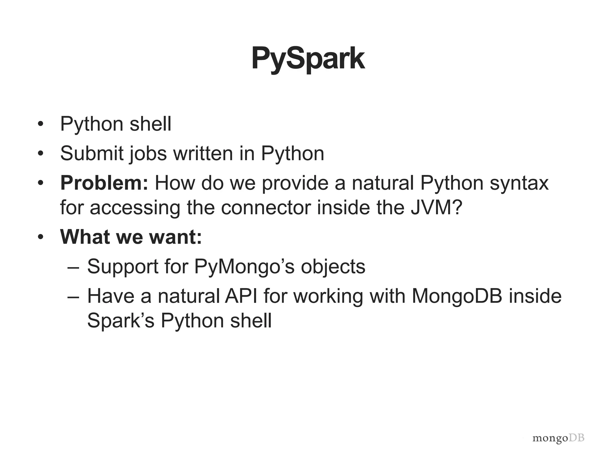 PySpark
• Python shell
• Submit jobs written in Python
• Problem: How do we provide a natural Python syntax
for accessing the connector inside the JVM?
• What we want:
– Support for PyMongo’s objects
– Have a natural API for working with MongoDB inside
Spark’s Python shell
 