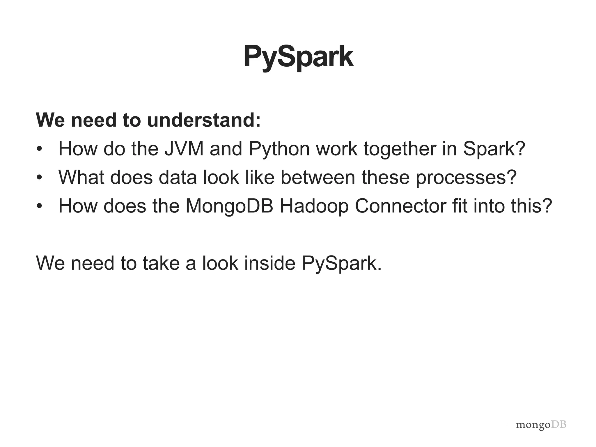 PySpark
We need to understand:
• How do the JVM and Python work together in Spark?
• What does data look like between these processes?
• How does the MongoDB Hadoop Connector fit into this?
We need to take a look inside PySpark.
 