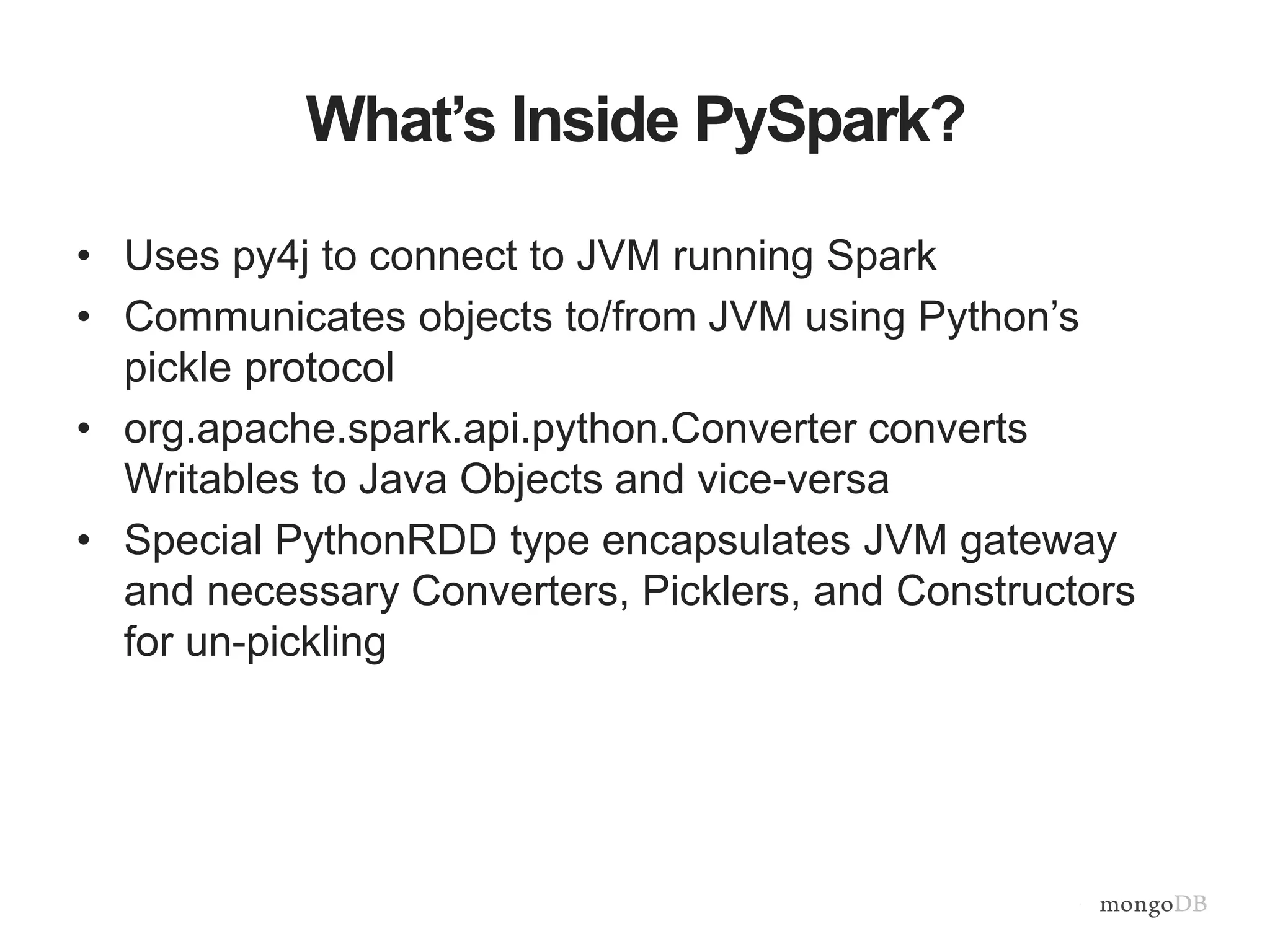 What’s Inside PySpark?
• Uses py4j to connect to JVM running Spark
• Communicates objects to/from JVM using Python’s
pickle protocol
• org.apache.spark.api.python.Converter converts
Writables to Java Objects and vice-versa
• Special PythonRDD type encapsulates JVM gateway
and necessary Converters, Picklers, and Constructors
for un-pickling
 
