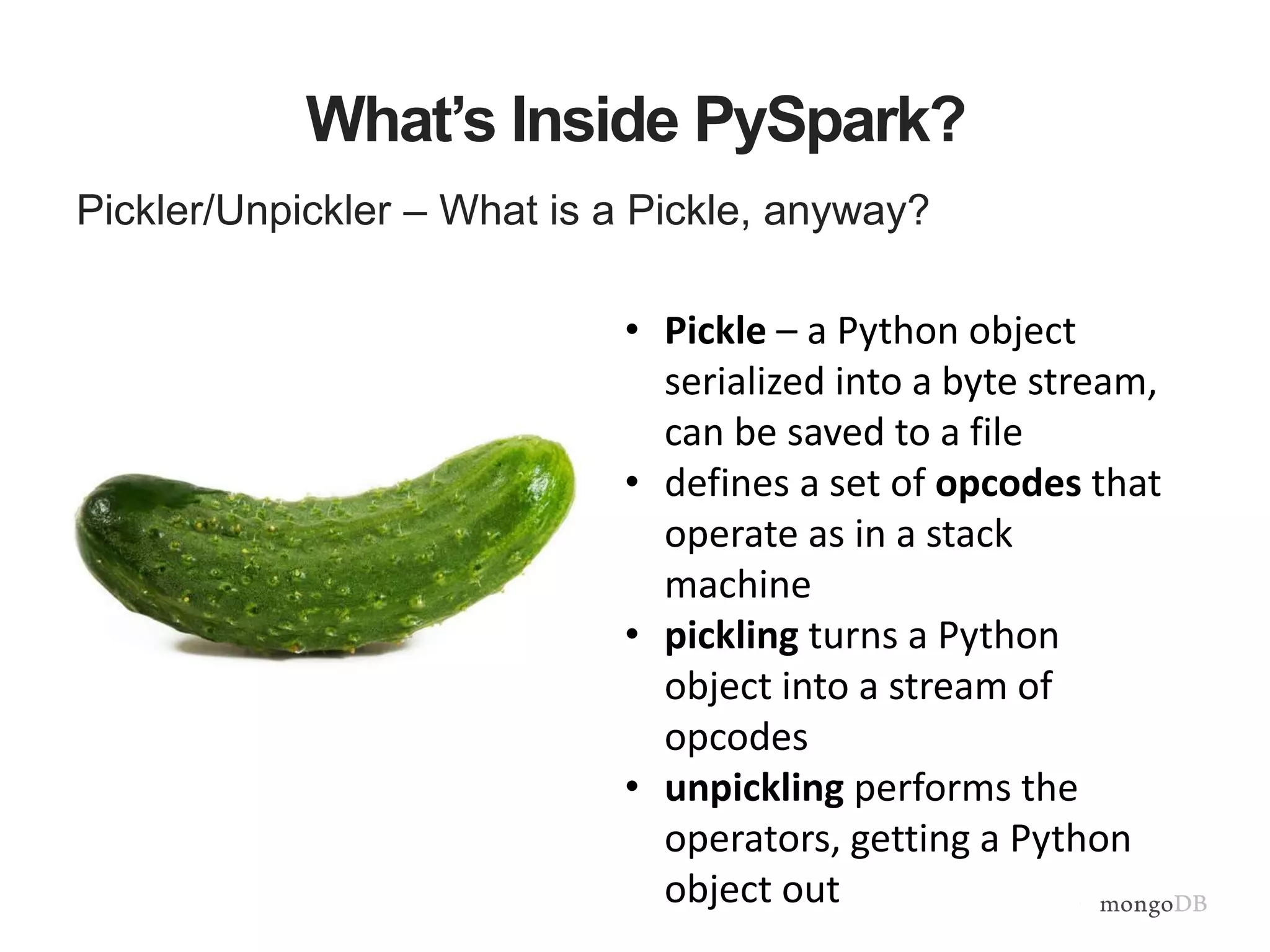 What’s Inside PySpark?
Pickler/Unpickler – What is a Pickle, anyway?
• Pickle – a Python object
serialized into a byte stream,
can be saved to a file
• defines a set of opcodes that
operate as in a stack
machine
• pickling turns a Python
object into a stream of
opcodes
• unpickling performs the
operators, getting a Python
object out
 