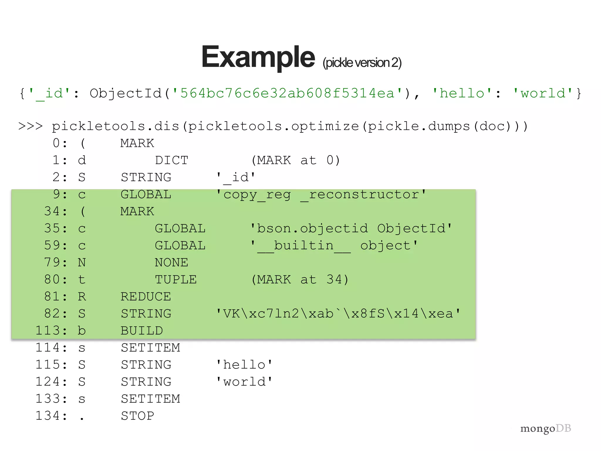 >>> pickletools.dis(pickletools.optimize(pickle.dumps(doc)))
0: ( MARK
1: d DICT (MARK at 0)
2: S STRING '_id'
9: c GLOBAL 'copy_reg _reconstructor'
34: ( MARK
35: c GLOBAL 'bson.objectid ObjectId'
59: c GLOBAL '__builtin__ object'
79: N NONE
80: t TUPLE (MARK at 34)
81: R REDUCE
82: S STRING 'VKxc7ln2xab`x8fSx14xea'
113: b BUILD
114: s SETITEM
115: S STRING 'hello'
124: S STRING 'world'
133: s SETITEM
134: . STOP
Example (pickleversion2)
{'_id': ObjectId('564bc76c6e32ab608f5314ea'), 'hello': 'world'}
 