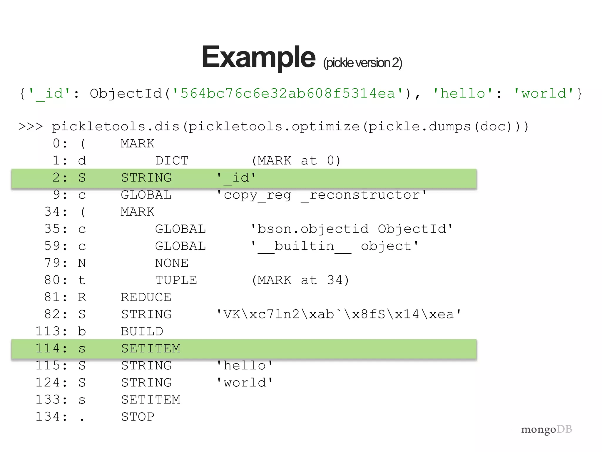 >>> pickletools.dis(pickletools.optimize(pickle.dumps(doc)))
0: ( MARK
1: d DICT (MARK at 0)
2: S STRING '_id'
9: c GLOBAL 'copy_reg _reconstructor'
34: ( MARK
35: c GLOBAL 'bson.objectid ObjectId'
59: c GLOBAL '__builtin__ object'
79: N NONE
80: t TUPLE (MARK at 34)
81: R REDUCE
82: S STRING 'VKxc7ln2xab`x8fSx14xea'
113: b BUILD
114: s SETITEM
115: S STRING 'hello'
124: S STRING 'world'
133: s SETITEM
134: . STOP
Example (pickleversion2)
{'_id': ObjectId('564bc76c6e32ab608f5314ea'), 'hello': 'world'}
 