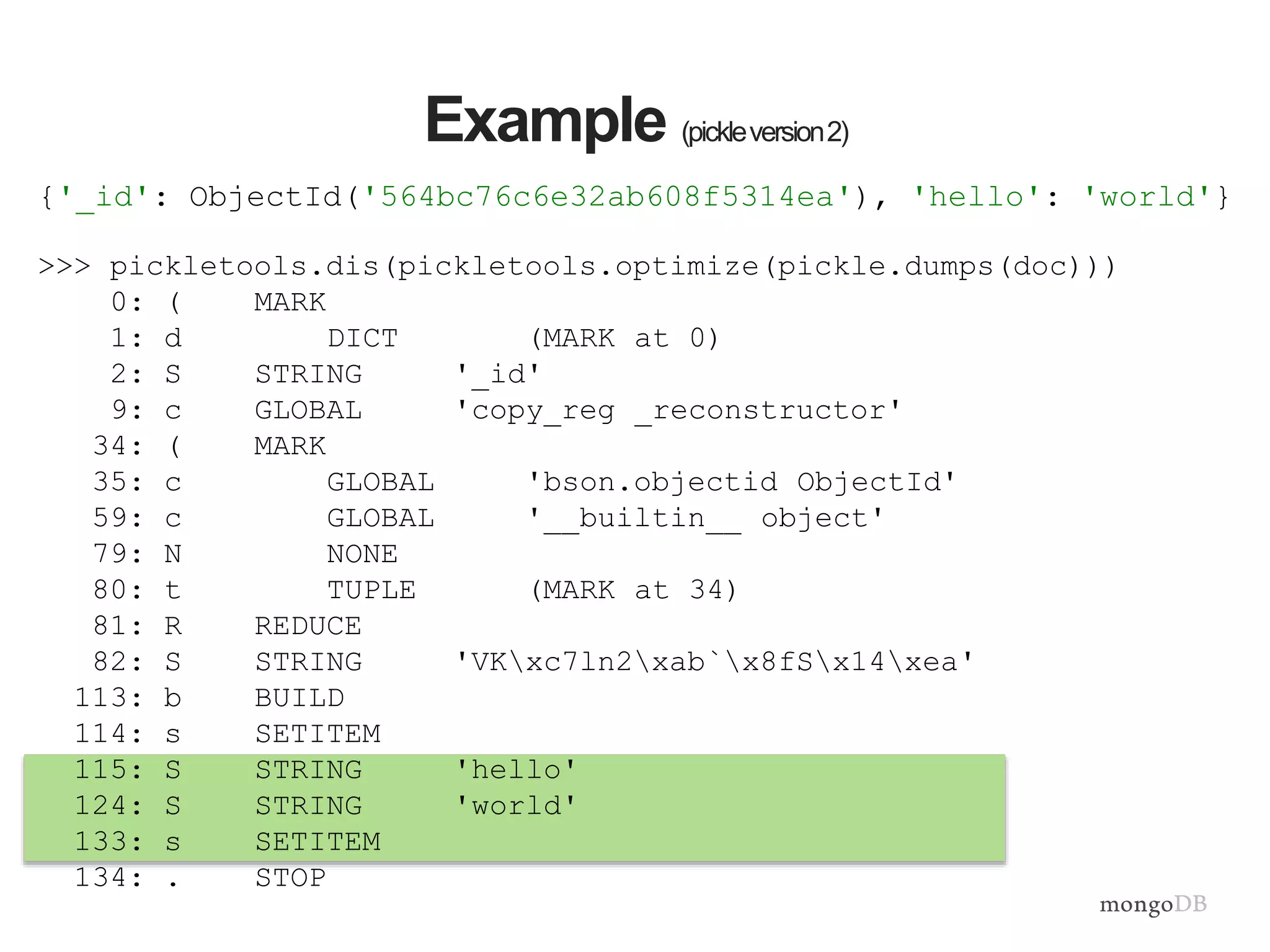 >>> pickletools.dis(pickletools.optimize(pickle.dumps(doc)))
0: ( MARK
1: d DICT (MARK at 0)
2: S STRING '_id'
9: c GLOBAL 'copy_reg _reconstructor'
34: ( MARK
35: c GLOBAL 'bson.objectid ObjectId'
59: c GLOBAL '__builtin__ object'
79: N NONE
80: t TUPLE (MARK at 34)
81: R REDUCE
82: S STRING 'VKxc7ln2xab`x8fSx14xea'
113: b BUILD
114: s SETITEM
115: S STRING 'hello'
124: S STRING 'world'
133: s SETITEM
134: . STOP
Example (pickleversion2)
{'_id': ObjectId('564bc76c6e32ab608f5314ea'), 'hello': 'world'}
 