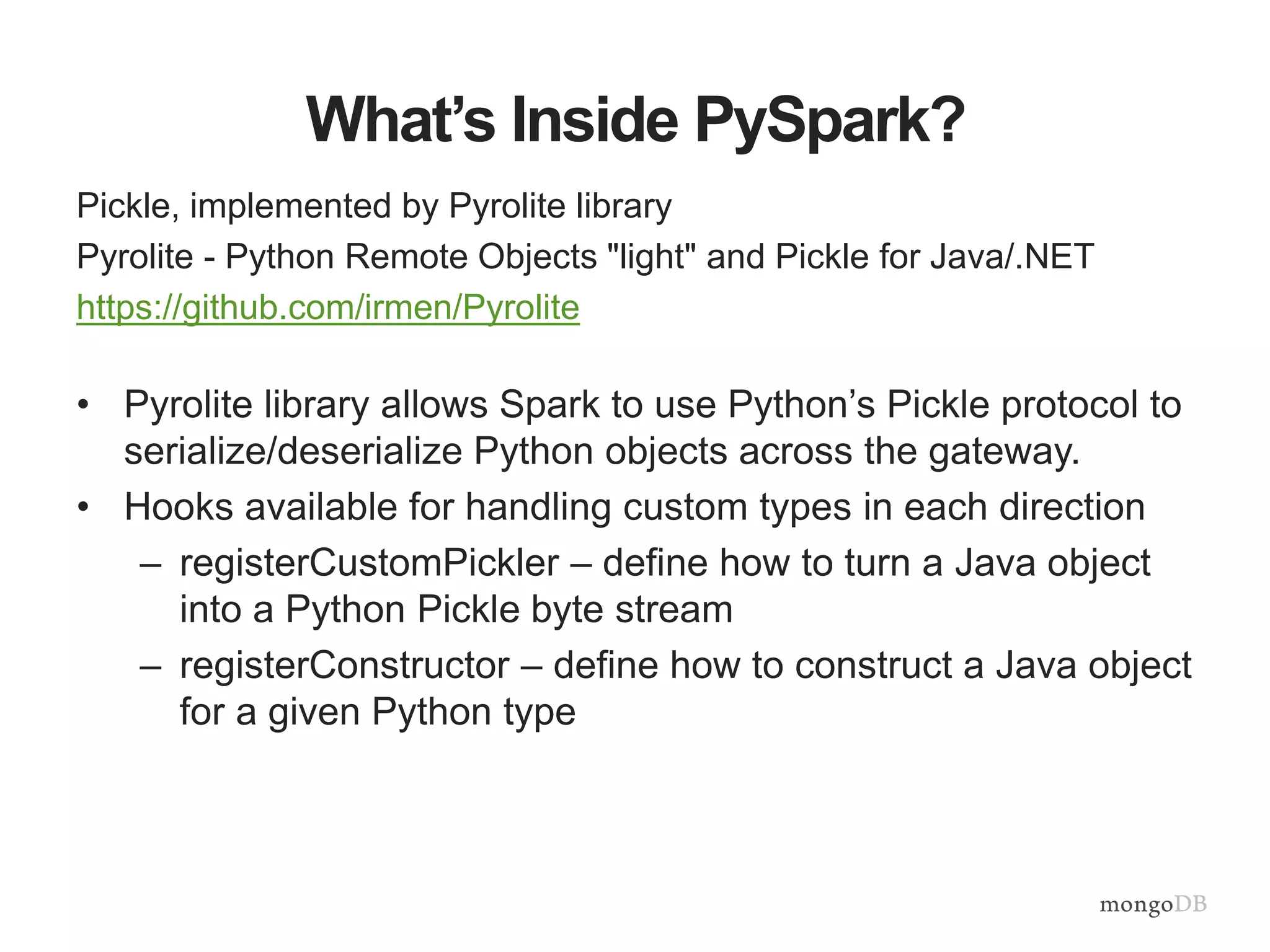 What’s Inside PySpark?
Pickle, implemented by Pyrolite library
Pyrolite - Python Remote Objects "light" and Pickle for Java/.NET
https://github.com/irmen/Pyrolite
• Pyrolite library allows Spark to use Python’s Pickle protocol to
serialize/deserialize Python objects across the gateway.
• Hooks available for handling custom types in each direction
– registerCustomPickler – define how to turn a Java object
into a Python Pickle byte stream
– registerConstructor – define how to construct a Java object
for a given Python type
 