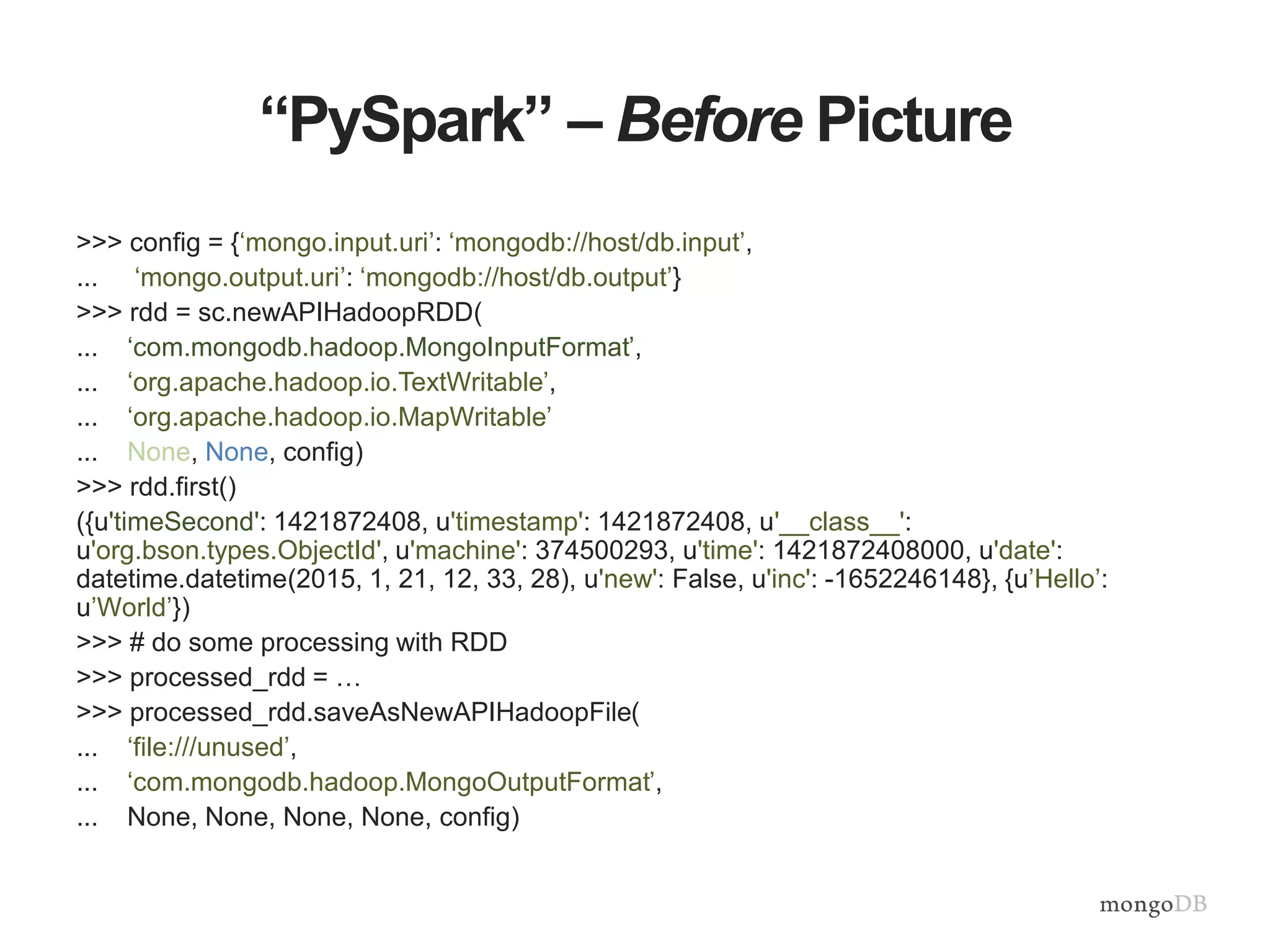 “PySpark” – Before Picture
>>> config = {‘mongo.input.uri’: ‘mongodb://host/db.input’,
... ‘mongo.output.uri’: ‘mongodb://host/db.output’}
>>> rdd = sc.newAPIHadoopRDD(
... ‘com.mongodb.hadoop.MongoInputFormat’,
... ‘org.apache.hadoop.io.TextWritable’,
... ‘org.apache.hadoop.io.MapWritable’
... None, None, config)
>>> rdd.first()
({u'timeSecond': 1421872408, u'timestamp': 1421872408, u'__class__':
u'org.bson.types.ObjectId', u'machine': 374500293, u'time': 1421872408000, u'date':
datetime.datetime(2015, 1, 21, 12, 33, 28), u'new': False, u'inc': -1652246148}, {u’Hello’:
u’World’})
>>> # do some processing with RDD
>>> processed_rdd = …
>>> processed_rdd.saveAsNewAPIHadoopFile(
... ‘file:///unused’,
... ‘com.mongodb.hadoop.MongoOutputFormat’,
... None, None, None, None, config)
 