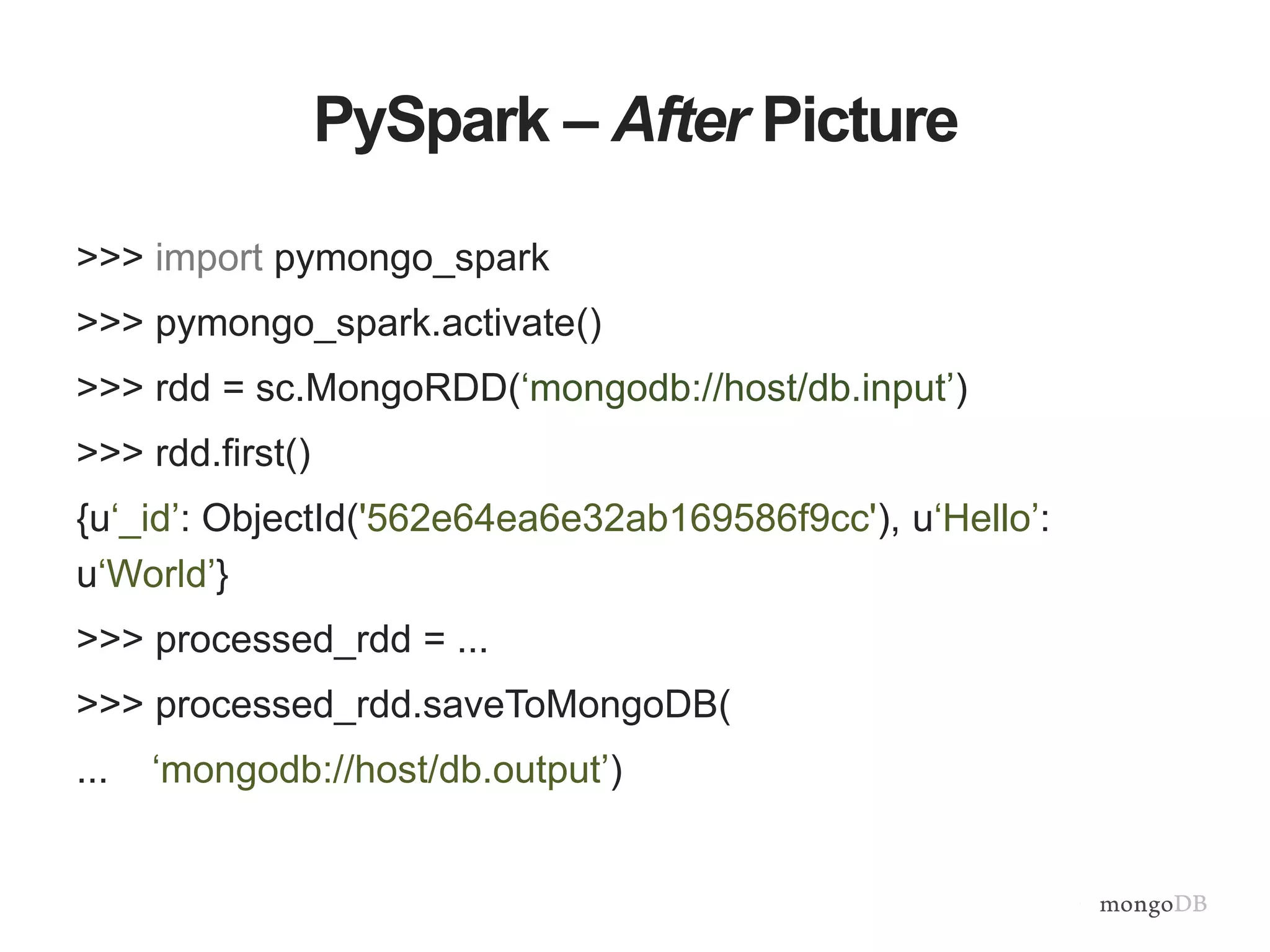 PySpark – After Picture
>>> import pymongo_spark
>>> pymongo_spark.activate()
>>> rdd = sc.MongoRDD(‘mongodb://host/db.input’)
>>> rdd.first()
{u‘_id’: ObjectId('562e64ea6e32ab169586f9cc'), u‘Hello’:
u‘World’}
>>> processed_rdd = ...
>>> processed_rdd.saveToMongoDB(
... ‘mongodb://host/db.output’)
 
