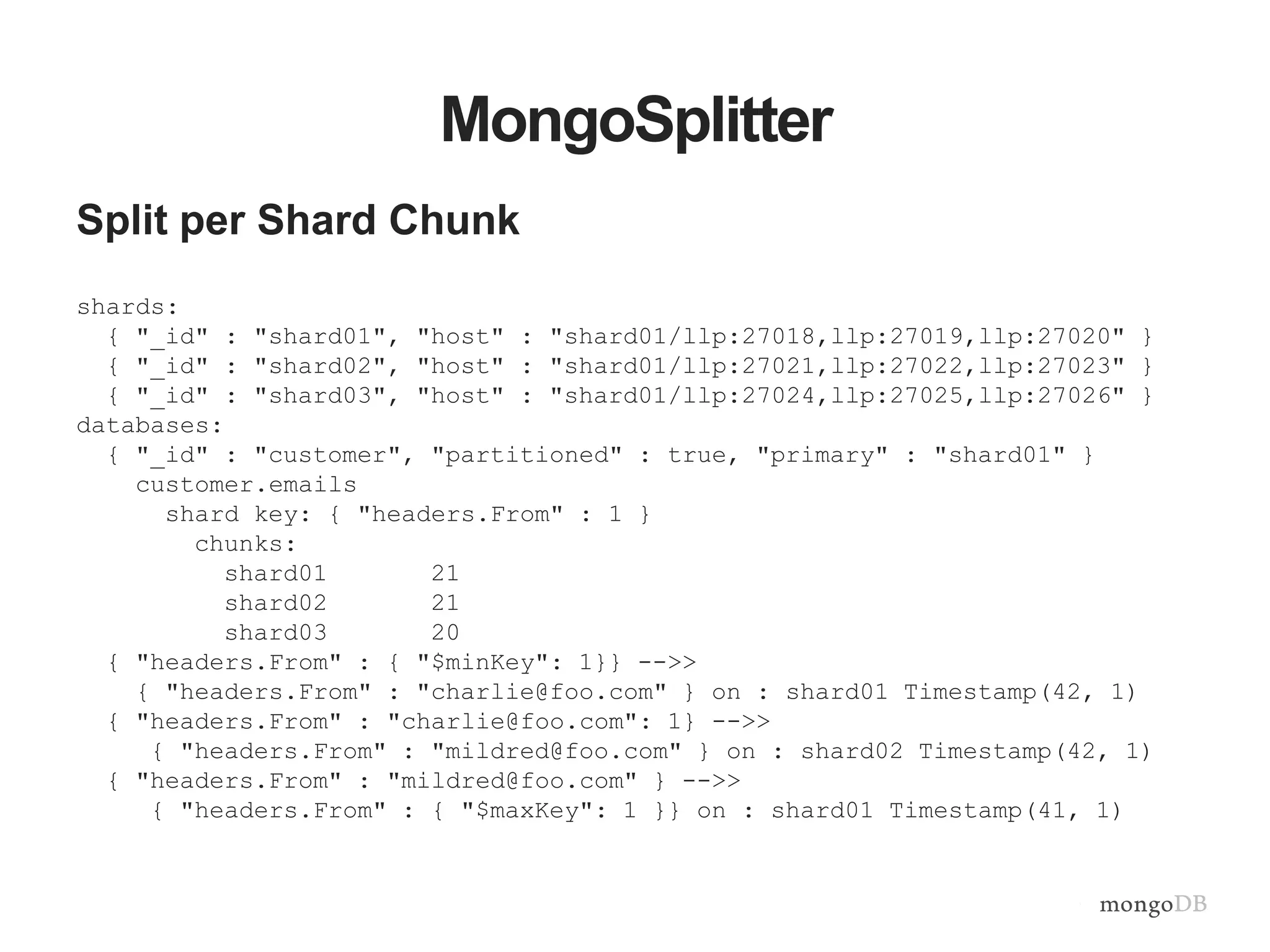 MongoSplitter
Split per Shard Chunk
shards:
{ "_id" : "shard01", "host" : "shard01/llp:27018,llp:27019,llp:27020" }
{ "_id" : "shard02", "host" : "shard01/llp:27021,llp:27022,llp:27023" }
{ "_id" : "shard03", "host" : "shard01/llp:27024,llp:27025,llp:27026" }
databases:
{ "_id" : "customer", "partitioned" : true, "primary" : "shard01" }
customer.emails
shard key: { "headers.From" : 1 }
chunks:
shard01 21
shard02 21
shard03 20
{ "headers.From" : { "$minKey": 1}} -->>
{ "headers.From" : "charlie@foo.com" } on : shard01 Timestamp(42, 1)
{ "headers.From" : "charlie@foo.com": 1} -->>
{ "headers.From" : "mildred@foo.com" } on : shard02 Timestamp(42, 1)
{ "headers.From" : "mildred@foo.com" } -->>
{ "headers.From" : { "$maxKey": 1 }} on : shard01 Timestamp(41, 1)
 