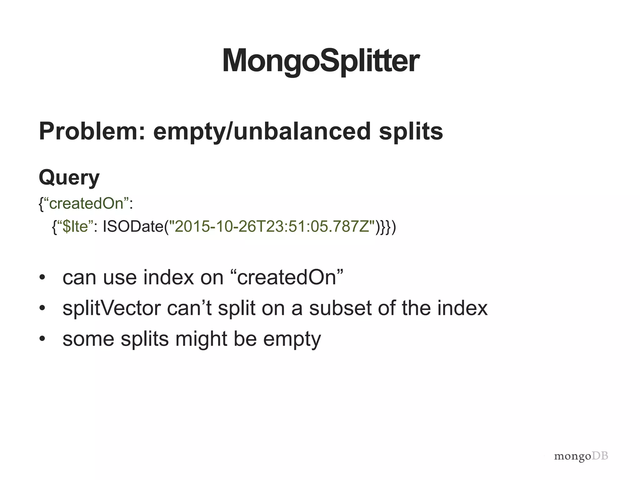 MongoSplitter
Problem: empty/unbalanced splits
Query
{“createdOn”:
{“$lte”: ISODate("2015-10-26T23:51:05.787Z")}})
• can use index on “createdOn”
• splitVector can’t split on a subset of the index
• some splits might be empty
 