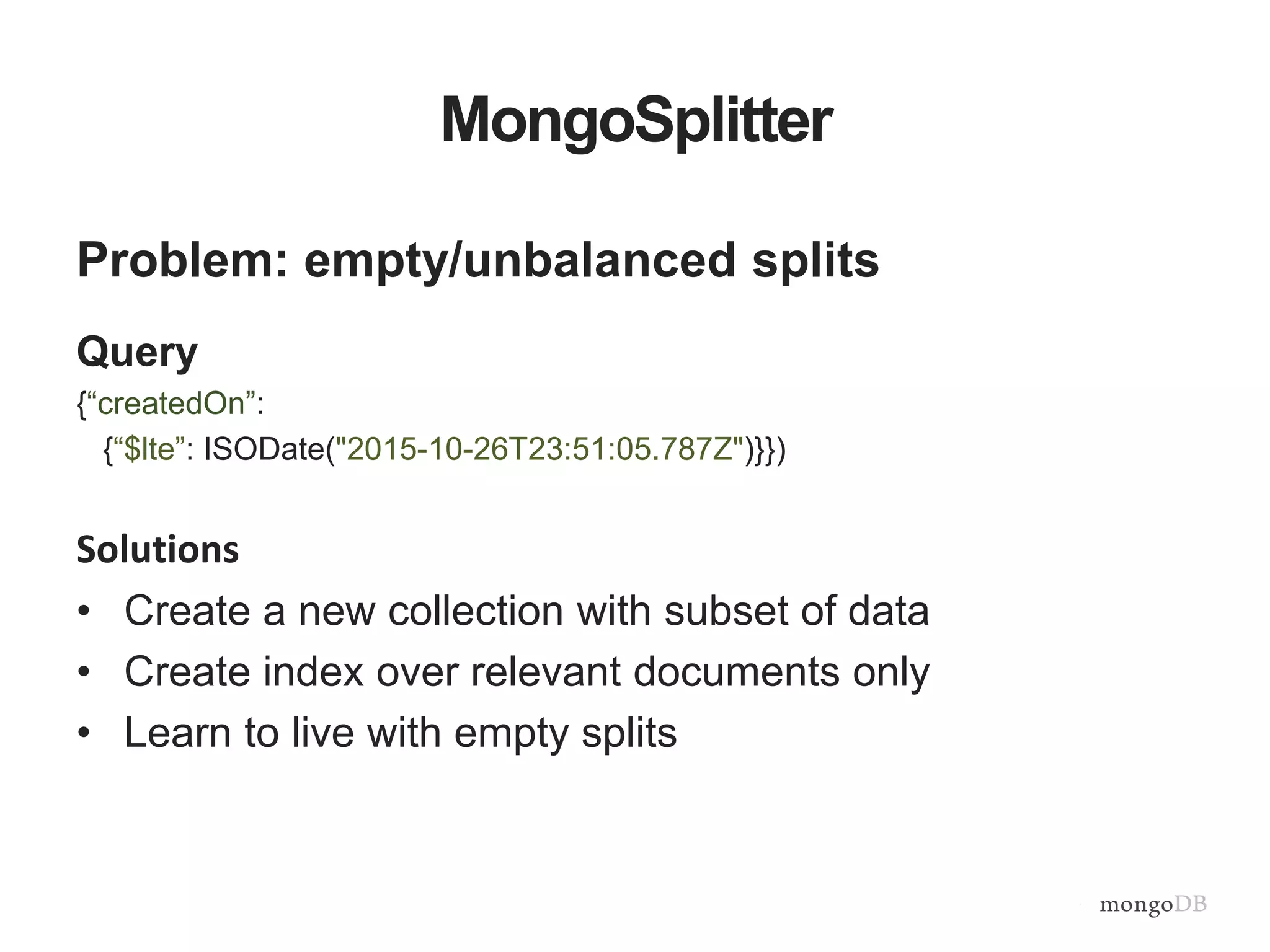 MongoSplitter
Problem: empty/unbalanced splits
Query
{“createdOn”:
{“$lte”: ISODate("2015-10-26T23:51:05.787Z")}})
Solutions
• Create a new collection with subset of data
• Create index over relevant documents only
• Learn to live with empty splits
 