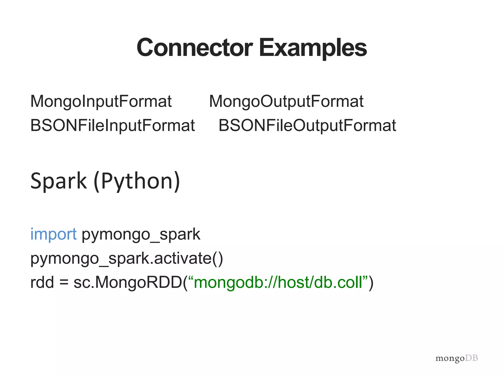 Connector Examples
MongoInputFormat MongoOutputFormat
BSONFileInputFormat BSONFileOutputFormat
Spark (Python)
import pymongo_spark
pymongo_spark.activate()
rdd = sc.MongoRDD(“mongodb://host/db.coll”)
 