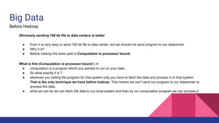 Big Data
Before Hadoop
Obviously sending 100 kb file to data centers is better
● Even it is very easy to send 100 kb file to data center, but we should not send program to our datacenter
● Why it is?
● Before hadoop the basic part is Computation is processor bound.
What is this (Computation is processor bound ) ->
● computation is a program which you wanted to run on your data.
● So what exactly it is ?
● wherever you writing the program for that system only you have to fetch the data and process it on that system.
That is the only technique we have before hadoop. That means we can’t send our program to our datacenter to
process the data.
● what we can do we can fetch 2tb data to our local system and then by our computation program we can process it.
 