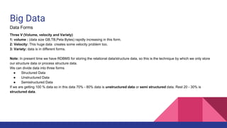 Big Data
Data Forms
Three V (Volume, velocity and Variety)
1: volume : (data size GB,TB,Peta Bytes) rapidly increasing in this form.
2: Velocity: This huge data creates some velocity problem too.
3: Variety: data is in different forms.
Note: In present time we have RDBMS for storing the relational data/structure data, so this is the technique by which we only store
our structure data or process structure data.
We can divide data into three forms
● Structured Data
● Unstructured Data
● Semistructured Data
If we are getting 100 % data so in this data 70% - 80% data is unstructured data or semi structured data. Rest 20 - 30% is
structured data.
 