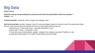 Big Data
Data Forms
Question: How we are generating this unstructured and semi structured data is there any example ?
Answer : Yes
Unstructured data : Facebook videos, images, text message, audio.
Semi structured data: Log files. Suppose i have 2-3 mail account(gamil, yahoo) for all world most of the people have these
account. every account have their log files and store it on there gmail /yahoo servers etc.
4 gmail account * 5 times open a day = generate 20 log files (1 user)
2 yahoo mail * 5 times = 10 log files (1 user)
If i have other account like facebook, google+, instagram then suppose I generate 70 log files in a day.
so what about other people's in the world. These log files have lots of data.
 