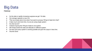 Big Data
Hadoop
● As the data is rapidly increasing suppose we get 1 tb data
● Our storage capacity is now 2 tb.
● Then we simply store it but what if we want to process 700 gb of data form that?
● It take much and more time. As we are using single system.
● So what we do?
● Instead of giving this 700 gb of data to one system.
● We simply divide this data and allocate on different system.
● So each and every system is working parallel and give the output in less time.
● Sounds Good
 